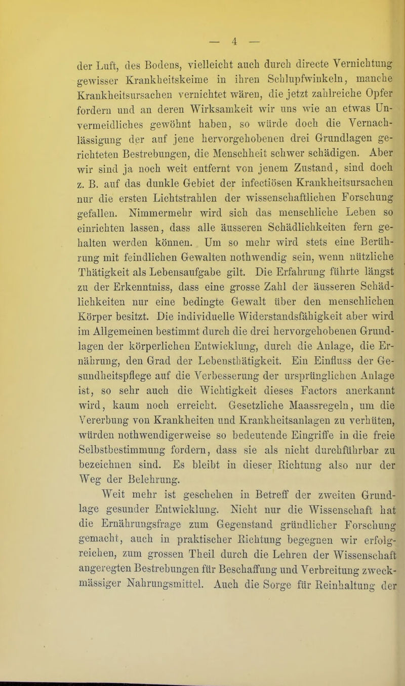 der Luft, des Bodens, vielleicht auch durch directe Vernichtung gewisser Krankheitskeime in ihren Schlupfwinkeln, manche Krankheitsursachen vernichtet wären, die jetzt zahlreiche Opfer fordern und an deren Wirksamkeit wir uns wie an etwas Un- vermeidliches gewöhnt haben, so würde doch die Vernach- lässigung der auf jene hervorgehobenen drei Grundlagen ge- richteten Bestrebungen, die Menschheit schwer schädigen. Aber wir sind ja noch weit entfernt von jenem Zustand, sind doch z. B. auf das dunkle Gebiet der infectiösen Krankheitsursachen nur die ersten Lichtstrahlen der wissenschaftlichen Forschung gefallen. Nimmermehr wird sich das menschliche Leben so einrichten lassen, dass alle äusseren Schädlichkeiten fern ge- halten werden können. Um so mehr wird stets eine Berüh- rung mit feindlichen Gewalten nothwendig sein, wenn nützliche Thätigkeit als Lebensaufgabe gilt. Die Erfahrung führte längst zu der Erkenntniss, dass eine grosse Zahl der äusseren Schäd- lichkeiten nur eine bedingte Gewalt über den menschlichen Körper besitzt. Die individuelle Widerstandsfähigkeit aber wird im Allgemeinen bestimmt durch die drei hervorgehobenen Grund- lagen der körperlichen Entwicklung, durch die Anlage, die Er- nährung, den Grad der Lebensthätigkeit. Ein Einfluss der Ge- sundheitspflege auf die Verbesserung der ursprünglichen Anlage ist, so sehr auch die Wichtigkeit dieses Factors anerkannt wird, kaum noch erreicht. Gesetzliche Maassregeln, um die Vererbung von Krankheiten und Krankheitsanlagen zu verhüten, würden nothwendigerweise so bedeutende Eingriffe in die freie Selbstbestimmung fordern, dass sie als nicht durchführbar zu bezeichnen sind. Es bleibt in dieser Bichtung also nur der Weg der Belehrung. Weit mehr ist geschehen in Betreff der zweiten Grund- lage gesunder Entwicklung. Nicht nur die Wissenschaft hat die Ernährungsfrage zum Gegenstand gründlicher Forschung gemacht, auch in praktischer Richtung begegnen wir erfolg- reichen, zum grossen Theil durch die Lehren der Wissenschaft angeregten Bestrebungen für Beschaffung und Verbreitung zweck- mässiger Nahrungsmittel. Auch die Sorge für Reinhaltung der