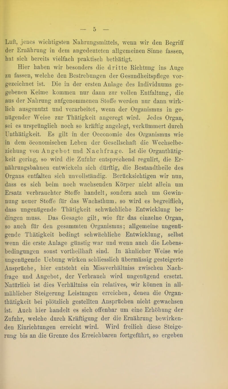 Luft, jenes wichtigsten Nahrungsmittels, wenn wir den Begriff der Ernährung in dem angedeuteten allgemeinen Sinne fassen, hat sich bereits vielfach praktisch bethätigt. Hier haben wir besonders die dritte Richtung ins Auge zu fassen, welche den Bestrebungen der Gesundheitspflege vor- gezeichnet ist. Die in der ersten Anlage des Individuums ge- gebenen Keime kommen nur dann zur vollen Entfaltung, die aus der Nahrung aufgenommenen Stoffe werden nur dann wirk- lich ausgenutzt und verarbeitet, wenn der Organismus in ge- nügender Weise zur Thätigkeit angeregt wird. Jedes Organ, sei es ursprünglich noch so kräftig angelegt, verkümmert durch Unthätigkeit. Es gilt in der Oeconomie des Organismus wie in dem öeonomischen Leben der Gesellschaft die Wechselbe- ziehung von Angebot und Nachfrage. Ist die Organthätig- keit gering, so wird die Zufuhr entsprechend regulirt, die Er- nährungsbahnen entwickeln sich dürftig, die Bestandtheile des Organs entfalten sich unvollständig. Berücksichtigen wir nun, dass es sich beim noch wachsenden Körper nicht allein um Ersatz verbrauchter Stoffe handelt, sondern auch um Gewin- nung neuer Stoffe für das Wachsthum, so wird es begreiflich, dass ungenügende Thätigkeit schwächliche Entwicklung be- dingen muss. Das Gesagte gilt, wie für das einzelne Organ, so auch für den gesummten Organismus; allgemeine ungenü- gende Thätigkeit bedingt schwächliche Entwicklung, selbst wenn die erste Anlage günstig war und wenn auch die Lebens- bedingungen sonst vortheilhaft sind. In ähnlicher Weise wie ungenügende Uebung wirken schliesslich übermässig gesteigerte Ansprüche, hier entsteht ein Missverhältnis zwischen Nach- frage und Angebot, der Verbrauch wird ungenügend ersetzt. Natürlich ist dies Verhältniss ein relatives, wir können in all- mählicher Steigerung Leistungen erreichen, denen die Organ- thätigkeit bei plötzlich gestellten Ansprüchen nicht gewachsen ist. Auch hier handelt es sich offenbar um eine Erhöhung der Zufuhr, welche durch Kräftigung der die Ernährung bewirken- den Einrichtungen erreicht wird. Wird freilich diese Steige- rung bis an die Grenze des Erreichbaren fortgeführt, so ergeben