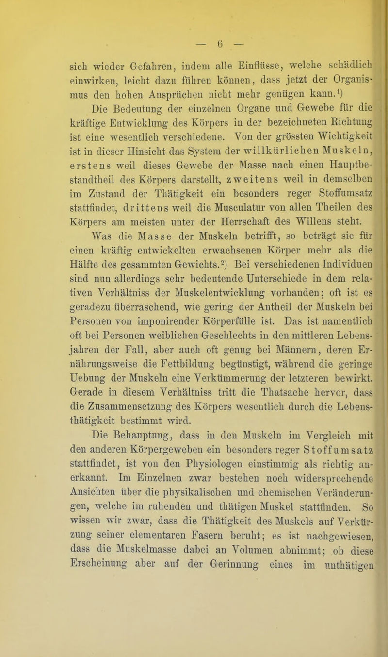 sich wieder Gefahren, indem alle Einflüsse, wrelche schädlich einwirken, leicht dazu führen können, dass jetzt der Organis- mus den hohen Ansprüchen nicht mehr genügen kann.1) Die Bedeutung der einzelnen Organe und Gewebe für die kräftige Entwicklung des Körpers in der bezeichneten Bichtung ist eine wesentlich verschiedene. Von der grössten Wichtigkeit ist in dieser Hinsicht das System der willkürlichen Muskeln, erstens weil dieses Gewebe der Masse nach einen Hauptbe- standteil des Körpers darstellt, zweitens weil in demselben im Zustand der Thätigkeit ein besonders reger Stoffumsatz stattfindet, drittens weil die Musculatur von allen Theilen des Körpers am meisten unter der Herrschaft des Willens steht. Was die Masse der Muskeln betrifft, so beträgt sie für einen kräftig entwickelten erwachsenen Körper mehr als die Hälfte des gesammten Gewichts.2) Bei verschiedenen Individuen sind nun allerdings sehr bedeutende Unterschiede in dem rela- tiven Verhältniss der Muskelentwicklung vorhanden; oft ist es geradezu überraschend, wie gering der Antheil der Muskeln bei Personen von imponirender Körperfülle ist. Das ist namentlich oft bei Personen weiblichen Geschlechts in den mittleren Lebens- jahren der Fall, aber auch oft genug bei Männern, deren Er- nährungsweise die Fettbildung begünstigt, während die geringe Uebung der Muskeln eine Verkümmerung der letzteren bewirkt. Gerade in diesem Verhältniss tritt die Thatsache hervor, dass die Zusammensetzung des Körpers wesentlich durch die Lebens- thätigkeit bestimmt wird. Die Behauptung, dass in den Muskeln im Vergleich mit den anderen Körpergeweben ein besonders reger Stoff Umsatz stattfindet, ist von den Physiologen einstimmig als richtig an- erkannt. Im Einzelnen zwar bestehen noch widersprechende Ansichten über die physikalischen und chemischen Veränderun- gen, welche im ruhenden und thätigen Muskel stattfinden. So wissen wir zwar, dass die Thätigkeit des Muskels auf Verkür- zung seiner elementaren Fasern beruht; es ist nachgewiesen, dass die Muskelmasse dabei an Volumen abnimmt; ob diese Erscheinung aber auf der Gerinnung eines im uuthätigen