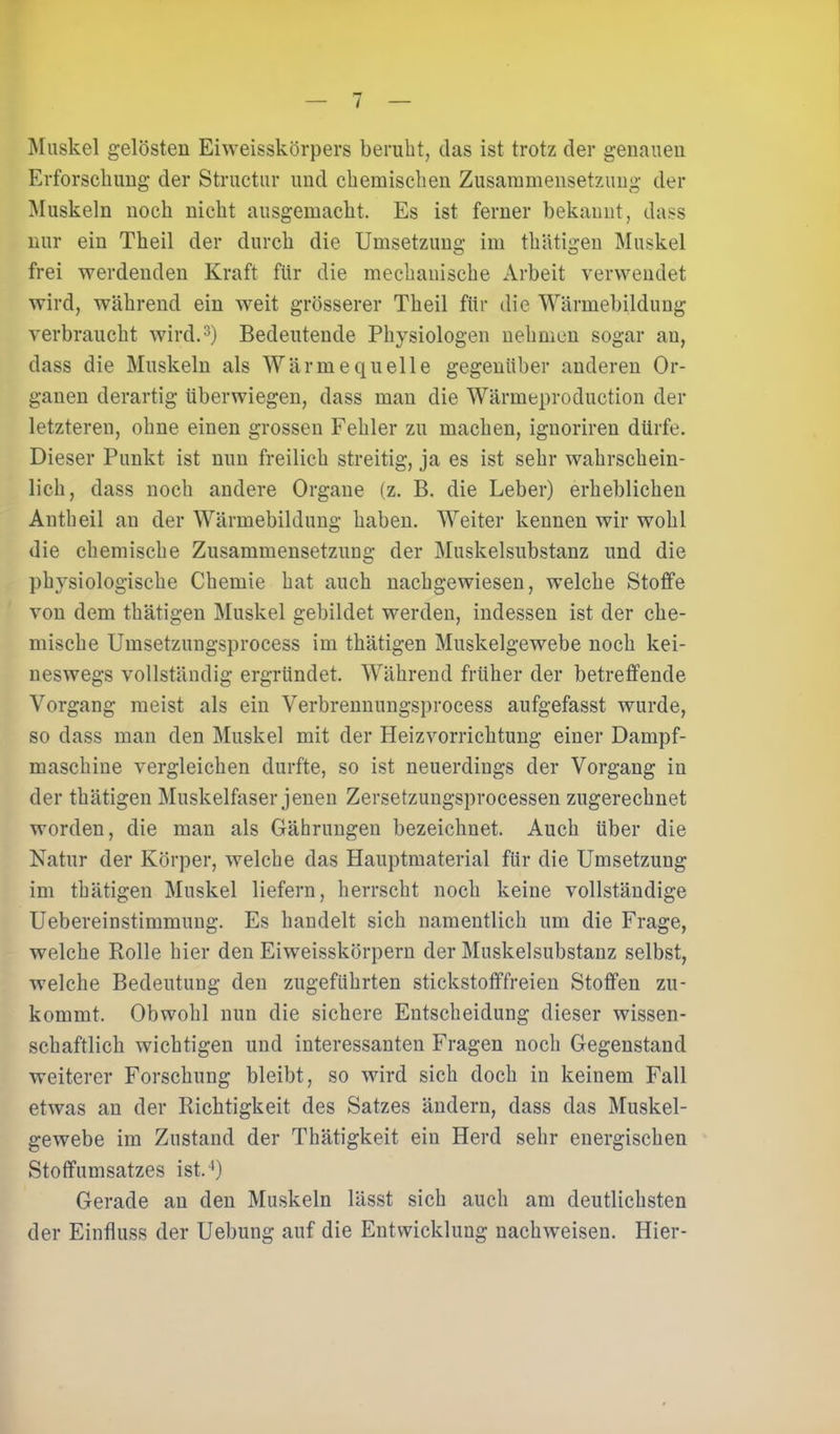 / Muskel gelösten Eiweisskörpers beruht, das ist trotz der genauen Erforschung der Structur und chemischen Zusammensetzung der Muskeln noch nicht ausgemacht. Es ist ferner bekannt, dass nur ein Theil der durch die Umsetzung im thätigen Muskel frei werdenden Kraft für die mechanische Arbeit verwendet wird, während ein weit grösserer Theil für die Wärmebildung verbraucht wird.3) Bedeutende Physiologen nehmen sogar au, dass die Muskeln als Wärmequelle gegenüber anderen Or- ganen derartig überwiegen, dass man die Wärmeproduction der letzteren, ohne einen grossen Fehler zu machen, ignoriren dürfe. Dieser Punkt ist nun freilich streitig, ja es ist sehr wahrschein- lich, dass noch andere Organe (z. B. die Leber) erheblichen Antheil an der Wärmebildung haben. Weiter kennen wir wohl die chemische Zusammensetzung der Muskelsubstanz und die physiologische Chemie hat auch nachgewiesen, welche Stoffe von dem thätigen Muskel gebildet werden, indessen ist der che- mische Umsetzungsprocess im thätigen Muskelgewebe noch kei- neswegs vollständig ergründet. Während früher der betreffende Vorgang meist als ein Verbrennungsprocess aufgefasst wurde, so dass man den Muskel mit der Heizvorrichtung einer Dampf- maschine vergleichen durfte, so ist neuerdings der Vorgang in der thätigen Muskelfaser jenen Zersetzungsprocessen zugerechnet worden, die man als Gährungen bezeichnet. Auch über die Natur der Körper, welche das Hauptmaterial für die Umsetzung im thätigen Muskel liefern, herrscht noch keine vollständige Uebereinstimmung. Es handelt sich namentlich um die Frage, welche Rolle hier den Eiweisskörpern der Muskelsubstanz selbst, welche Bedeutung den zugeführten stickstofffreien Stoffen zu- kommt. Obwohl nun die sichere Entscheidung dieser wissen- schaftlich wichtigen und interessanten Fragen noch Gegenstand weiterer Forschung bleibt, so wird sich doch in keinem Fall etwas an der Richtigkeit des Satzes ändern, dass das Muskel- gewebe im Zustand der Thätigkeit ein Herd sehr energischen Stoffumsatzes ist.4) Gerade an den Muskeln lässt sich auch am deutlichsten der Einfluss der Uebung auf die Entwicklung nachweisen. Hier-