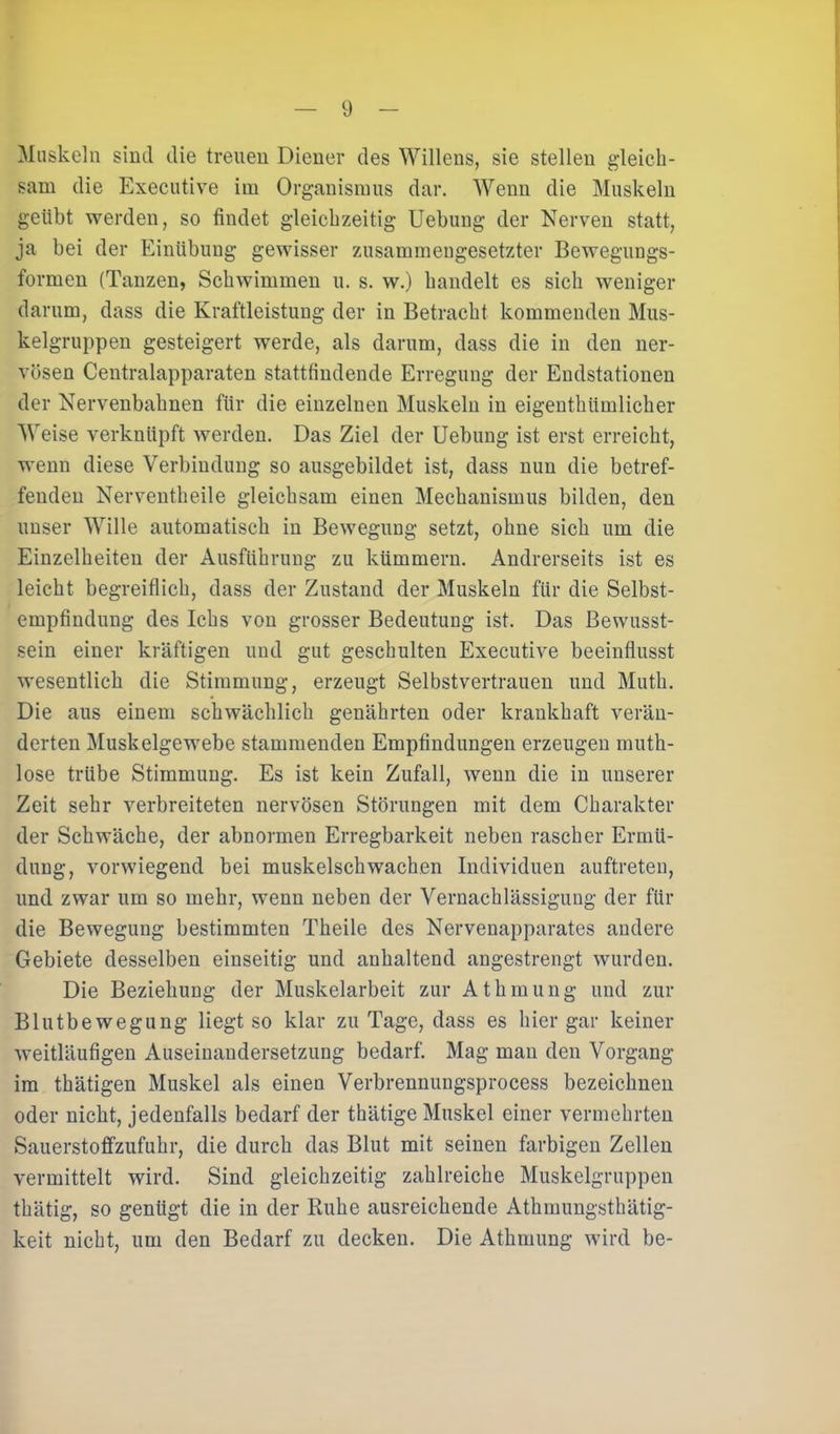 Muskeln sind die treuen Diener des Willens, sie stellen gleick- sam die Executive iui Organismus dar. Wenn die Muskeln geübt werden, so findet gleichzeitig Uebung der Nerven statt, ja bei der Einübung gewisser zusammengesetzter Bewegungs- formen (Tanzen, Schwimmen u. s. w.) handelt es sich weniger darum, dass die Kraftleistung der in Betracht kommenden Mus- kelgruppen gesteigert werde, als darum, dass die in den ner- vösen Centralapparaten stattfindende Erregung der Endstationen der Nervenbahnen für die einzelnen Muskeln in eigenthümlicher Weise verknüpft werden. Das Ziel der Uebung ist erst erreicht, wenn diese Verbindung so ausgebildet ist, dass nun die betref- fenden Nerventheile gleichsam einen Mechanismus bilden, den unser Wille automatisch in Bewegung setzt, ohne sich um die Einzelheiten der Ausführung zu kümmern. Andrerseits ist es leicht begreiflich, dass der Zustand der Muskeln für die Selbst- empfindung des Ichs von grosser Bedeutung ist. Das Bewusst- sein einer kräftigen und gut geschulten Executive beeinflusst wesentlich die Stimmung, erzeugt Selbstvertrauen und Muth. Die aus einem schwächlich genährten oder krankhaft verän- derten Muskelgewebe stammenden Empfindungen erzeugen mutk- lose trübe Stimmung. Es ist kein Zufall, wenn die in unserer Zeit sehr verbreiteten nervösen Störungen mit dem Charakter der Schwäche, der abnormen Erregbarkeit neben rascher Ermü- dung, vorwiegend bei muskelschwachen Individuen auftreten, und zwar um so mehr, wenn neben der Vernachlässigung der für die Bewegung bestimmten Theile des Nervenapparates andere Gebiete desselben einseitig und anhaltend angestrengt wurden. Die Beziehung der Muskelarbeit zur A t h m u n g und zur Blutbewegung liegt so klar zu Tage, dass es hier gar keiner weitläufigen Auseinandersetzung bedarf. Mag man den Vorgang im thätigen Muskel als einen Verbrennungsprocess bezeichnen oder nicht, jedenfalls bedarf der thätige Muskel einer vermehrten Sauerstoffzufuhr, die durch das Blut mit seinen farbigen Zellen vermittelt wird. Sind gleichzeitig zahlreiche Muskelgruppen thätig, so genügt die in der Ruhe ausreichende Athmungsthätig- keit nicht, um den Bedarf zu decken. Die Athmung wird be-