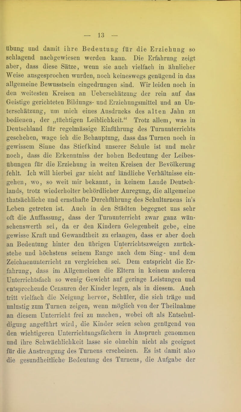 Übung und damit ihre Bedeutung für die Erziehung so schlagend nachgewiesen werden kann. Die Erfahrung zeigt aber, dass diese Sätze, wenn sie auch vielfach in ähnlicher Weise ausgesprochen wurden, noch keineswegs genügend in das allgemeine Bewusstsein eingedrungen sind. Wir leiden noch in den weitesten Kreisen an Ueberschätzung der rein auf das Geistige gerichteten Bildungs- und Erziehungsmittel und an Un- terschätzung, um mich eines Ausdrucks des alten Jahn zu bedienen, der „tüchtigen Leiblichkeit.“ Trotz allem, was in Deutschland für regelmässige Einführung des Turnunterrichts geschehen, wage ich die Behauptung, dass das Turnen noch in gewissem Sinne das Stiefkind unserer Schule ist und mehr noch, dass die Erkenntniss der hohen Bedeutung der Leibes- übungen für die Erziehung in weiten Kreisen der Bevölkerung fehlt. Ich will hierbei gar nicht auf ländliche Verhältnisse ein- gehen, wo, so weit mir bekannt, in keinem Lande Deutsch- lands, trotz wiederholter behördlicher Anregung, die allgemeine thatsächliche und ernsthafte Durchführung des Schulturnens in’s Leben getreten ist. Auch in den Städten begegnet uns sehr oft die Auffassung, dass der Turnunterricht zwar ganz wiin- schenswerth sei, da er den Kindern Gelegenheit gebe, eine gewisse Kraft und Gewandtheit zu erlangen, dass er aber doch an Bedeutung hinter den übrigen Unterrichtszweigen zurttck- stehe und höchstens seinem Bange nach dem Sing- und dem Zeichnenunterrieht zu vergleichen sei. Dem entspricht die Er- fahrung, dass im Allgemeinen die Eltern in keinem anderen Unterrichtsfach so wenig Gewicht auf geringe Leistungen und entsprechende Censuren der Kinder legen, als in diesem. Auch tritt vielfach die Neigung hervor, Schüler, die sich träge und unlustig zum Turnen zeigen, wenn möglich von der Theilnahme an diesem Unterricht frei zu machen, wobei oft als Entschul- digung angeführt wird, die Kinder seien schou genügend von den wichtigeren Unterrichtungsfächern in Anspruch genommen und ihre Schwächlichkeit lasse sie ohnehin nicht als geeignet für die Anstrengung des Turnens erscheinen. Es ist damit also die gesundheitliche Bedeutung des Turnens, die Aufgabe der