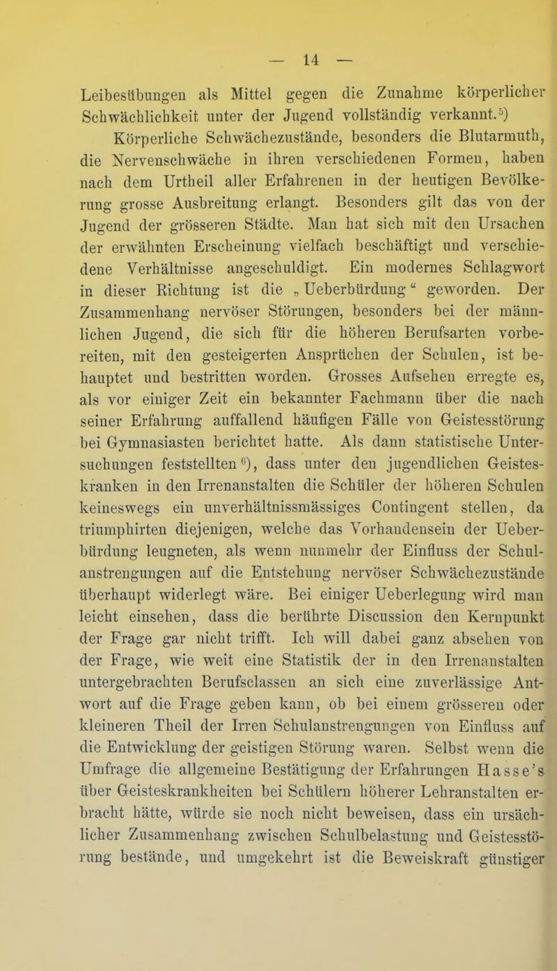Leibesübungen als Mittel gegen die Zunahme körperlicher Schwächlichkeit unter der Jugend vollständig verkannt.5) Körperliche Schwächezustände, besonders die Blutarmuth, die Nervenschwäche in ihren verschiedenen Formen, haben nach dem Urtheil aller Erfahrenen in der heutigen Bevölke- rung grosse Ausbreitung erlangt. Besonders gilt das von der Jugend der grösseren Städte. Man hat sich mit den Ursachen der erwähnten Erscheinung vielfach beschäftigt und verschie- dene Verhältnisse angeschuldigt. Ein modernes Schlagwort in dieser Richtung ist die ,, Ueberbürdungu geworden. Der Zusammenhang nervöser Störungen, besonders bei der männ- lichen Jugend, die sich für die höheren Berufsarten vorbe- reiten, mit den gesteigerten Ansprüchen der Schulen, ist be- hauptet und bestritten worden. Grosses Aufsehen erregte es, als vor einiger Zeit ein bekannter Fachmann über die nach seiner Erfahrung auffallend häufigen Fälle von Geistesstörung bei Gymnasiasten berichtet hatte. Als dann statistische Unter- suchungen feststellten6), dass unter den jugendlichen Geistes- kranken in den Irrenanstalten die Schüler der höheren Schulen keineswegs ein unverhältnissmässiges Contingent stellen, da triumpkirten diejenigen, welche das Vorhandensein der Ueber- bürdung leugneten, als wenn nunmehr der Einfluss der Schul- anstrengungen auf die Entstehung nervöser Schwächezustände überhaupt widerlegt wäre. Bei einiger Ueberlegung wird man leicht einsehen, dass die berührte Discussion den Kernpunkt der Frage gar nicht trifft. Ich will dabei ganz absehen von der Frage, wie weit eine Statistik der in den Irrenanstalten untergebrachten Berufsclassen an sich eine zuverlässige Ant- wort auf die Frage geben kann, ob bei einem grösseren oder kleineren Theil der Irren Schulanstrengungen von Einfluss auf die Entwicklung der geistigen Störung wraren. Selbst w7enn die Umfrage die allgemeine Bestätigung der Erfahrungen Hasse’s über Geisteskrankheiten bei Schülern höherer Lehranstalten er- bracht hätte, würde sie noch nicht beweisen, dass ein ursäch- licher Zusammenhang zwischen Schulbelastung und Geistesstö- rung bestände, und umgekehrt ist die Beweiskraft günstiger