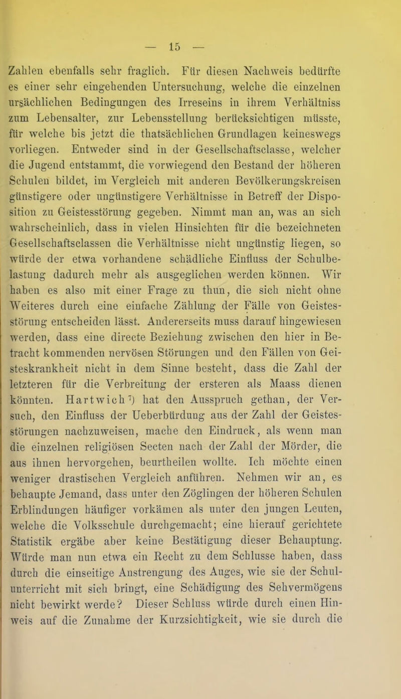Zahlen ebenfalls sehr fraglich. Für diesen Nachweis bedürfte es einer sehr eingehenden Untersuchung-, welche die einzelnen ursächlichen Bedingungen des Irreseins in ihrem Verhältniss zum Lebensalter, zur Lebensstellung berücksichtigen müsste, für welche bis jetzt die thatsächlichen Grundlagen keineswegs vorliegen. Entweder sind in der Gesellschaftsclasse, welcher die Jugend entstammt, die vorwiegend den Bestand der höheren Schulen bildet, im Vergleich mit anderen Bevölkerungskreisen günstigere oder ungünstigere Verhältnisse in Betreff der Dispo- sition zu Geistesstörung gegeben. Nimmt man an, was an sich wahrscheinlich, dass in vielen Hinsichten für die bezeichneten Gesellschaftsclassen die Verhältnisse nicht ungünstig liegen, so würde der etwa vorhandene schädliche Einfluss der Schulbe- lastung dadurch mehr als ausgeglichen werden können. Wir haben es also mit einer Frage zu thun, die sich nicht ohne Weiteres durch eine einfache Zählung der Fälle von Geistes- störung entscheiden lässt. Andererseits muss darauf hingewiesen werden, dass eine directe Beziehung zwischen den hier in Be- tracht kommenden nervösen Störungen und den Fällen von Gei- steskrankheit nicht in dem Sinne besteht, dass die Zahl der letzteren für die Verbreitung der ersteren als Maass dienen könnten. Hart wich7) hat den Ausspruch gethan, der Ver- such, den Einfluss der Ueberbürdung aus der Zahl der Geistes- störungen nachzuweisen, mache den Eindruck, als wenn man die einzelnen religiösen Secten nach der Zahl der Mörder, die aus ihnen hervorgehen, beurtheilen wollte. Ich möchte einen weniger drastischen Vergleich anführen. Nehmen wir an, es behaupte Jemand, dass unter den Zöglingen der höheren Schulen Erblindungen häufiger vorkämen als unter den jungen Leuten, welche die Volksschule durchgemacht; eine hierauf gerichtete Statistik ergäbe aber keine Bestätigung dieser Behauptung. Würde man nun etwa ein Recht zu dem Schlüsse haben, dass durch die einseitige Anstrengung des Auges, wie sie der Schul- unterricht mit sich bringt, eine Schädigung des Sehvermögens nicht bewirkt werde? Dieser Schluss würde durch einen Hin- weis auf die Zunahme der Kurzsichtigkeit, wie sie durch die