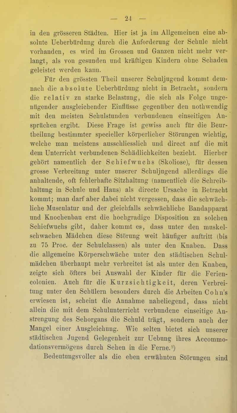 in den grösseren Städten. Hier ist ja im Allgemeinen eine ab- solute Ueberbürdung durch die Anforderung der Schule nicht vorhanden, es wird im Grossen und Ganzen nicht mehr ver- langt, als von gesunden und kräftigen Kindern ohne Schaden geleistet werden kann. Für den grössten Theil unserer Schuljugend kommt dem- nach die absolute Ueberbürdung nicht in Betracht, sondern die relativ zu starke Belastung, die sich als Folge unge- nügender ausgleichender Einflüsse gegenüber den nothwendig mit den meisten Schulstunden verbundenen einseitigen An- sprüchen ergibt. Diese Frage ist gewiss auch für die Beur- theilung bestimmter specieller körperlicher Störungen wichtig, welche man meistens ausschliesslich und direct auf die mit dem Unterricht verbundenen Schädlichkeiten bezieht. Hierher gehört namentlich der Schiefwuchs (Skoliose), für dessen grosse Verbreitung unter unserer Schuljugend allerdings die anhaltende, oft fehlerhafte Sitzhaltung (namentlich die Schreib- haltung in Schule und Haus) als directe Ursache in Betracht kommt; man darf aber dabei nicht vergessen, dass die schwäch- liche Musculatur und der gleichfalls schwächliche Bandapparat und Knochenbau erst die hochgradige Disposition zu solchen Schiefwuchs gibt, daher kommt es-, dass unter den muskel- schwachen Mädchen diese Störung weit häufiger auftritt (bis zu 75 Proc. der Schulclassen) als unter den Knaben. Dass die allgemeine Körperschwäche unter den städtischen Schul- mädchen überhaupt mehr verbreitet ist als unter den Knaben, zeigte sich öfters bei Auswahl der Kinder für die Ferien- colonien. Auch für die Kurzsichtigkeit, deren Verbrei- tung unter den Schülern besonders durch die Arbeiten Cohn’s erwiesen ist, scheint die Annahme naheliegend, dass nicht allein die mit dem Schulunterricht verbundene einseitige An- strengung des Sehorgans die Schuld trägt, sondern auch der Mangel einer Ausgleichung. Wie selten bietet sich unserer städtischen Jugend Gelegenheit zur Uebung ihres Accommo- dationsvermögens durch Sehen in die Ferne.9) Bedeutungsvoller als die eben erwähnten Störungen sind