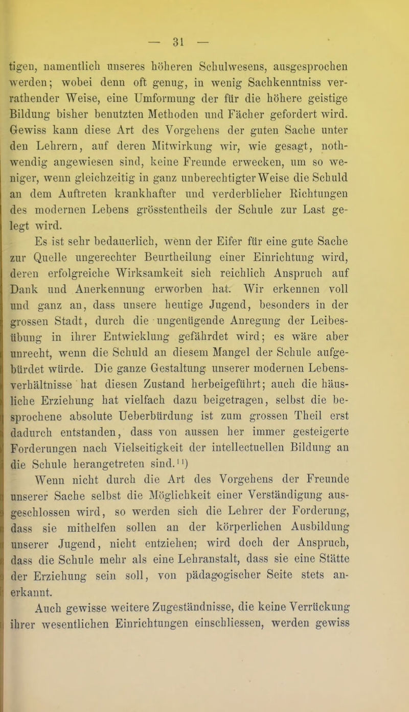 tigen, namentlich unseres höheren Schulwesens, ausgesprochen werden; wobei denn oft genug, in wenig Sachkenntnis ver- rathender Weise, eine Umformung der für die höhere geistige Bildung bisher benutzten Methoden und Fächer gefordert wird. Gewiss kann diese Art des Vorgehens der guten Sache unter den Lehrern, auf deren Mitwirkung wir, wie gesagt, noth- wendig angewiesen sind, keine Freunde erwecken, um so we- niger, wenn gleichzeitig in ganz unberechtigterweise die Schuld an dem Auftreten krankhafter und verderblicher Richtungen des modernen Lebens grösstentkeils der Schule zur Last ge- legt wird. Es ist sehr bedauerlich, wenn der Eifer für eine gute Sache zur Quelle ungerechter Beurtheilung einer Einrichtung wird, deren erfolgreiche Wirksamkeit sich reichlich Anspruch auf Dank und Anerkennung erworben hat. Wir erkennen voll und ganz an, dass unsere heutige Jugend, besonders in der grossen Stadt, durch die ungenügende Anregung der Leibes- übung in ihrer Entwicklung gefährdet wird; es wäre aber unrecht, wenn die Schuld an diesem Mangel der Schule aufge- bürdet würde. Die ganze Gestaltung unserer modernen Lebens- verhältnisse hat diesen Zustand herbeigeführt; auch die häus- liche Erziehung hat vielfach dazu beigetragen, selbst die be- sprochene absolute Ueberbtirdung ist zum grossen Theil erst dadurch entstanden, dass von aussen her immer gesteigerte Forderungen nach Vielseitigkeit der intellectuellen Bildung an die Schule herangetreten sind.1') Wenn nicht durch die Art des Vorgehens der Freunde unserer Sache selbst die Möglichkeit einer Verständigung aus- geschlossen wird, so werden sich die Lehrer der Forderung, dass sie mithelfen sollen an der körperlichen Ausbildung unserer Jugend, nicht entziehen; wird doch der Anspruch, dass die Schule mehr als eine Lehranstalt, dass sie eine Stätte der Erziehung sein soll, von pädagogischer Seite stets an- erkannt. Auch gewisse weitere Zugeständnisse, die keine Verrückung ihrer wesentlichen Einrichtungen einschliessen, werden gewiss