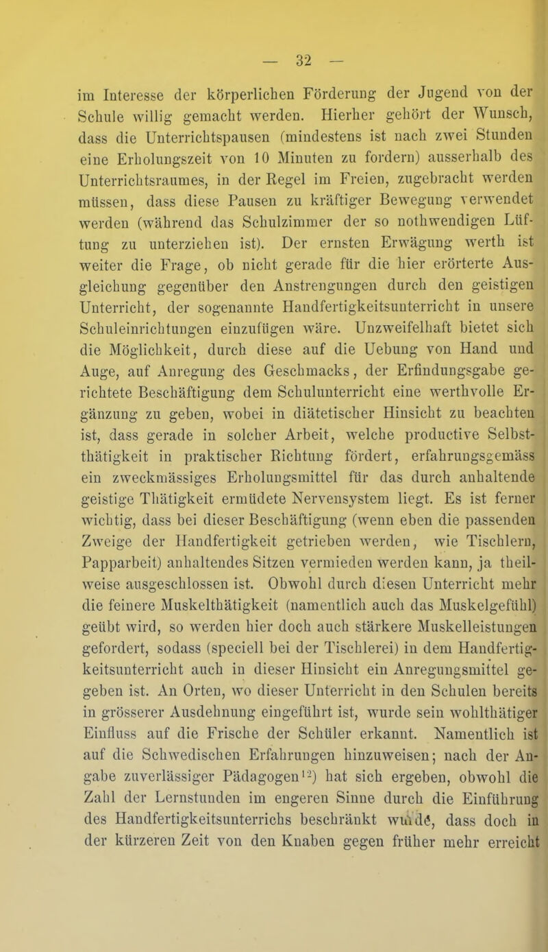 im Interesse cler körperlichen Förderung der Jugend von der Schule willig gemacht werden. Hierher gehört der Wunsch, dass die Unterrichtspausen (mindestens ist nach zwei Stunden eine Erholungszeit von 10 Minuten zu fordern) ausserhalb des Unterrichtsraumes, in der Regel im Freien, zugebracht werden müssen, dass diese Pausen zu kräftiger Bewegung verwendet werden (während das Schulzimmer der so nothwendigen Lüf- tung zu unterziehen ist). Der ernsten Erwägung werth ist weiter die Frage, ob nicht gerade für die hier erörterte Aus- gleichung gegenüber den Anstrengungen durch den geistigen Unterricht, der sogenannte Handfertigkeitsunterricht in unsere Schuleinrichtungen einzufügen wäre. Unzweifelhaft bietet sich die Möglichkeit, durch diese auf die Uebung von Hand und Auge, auf Anregung des Geschmacks, der Erfindungsgabe ge- richtete Beschäftigung dem Schulunterricht eine werthvolle Er- gänzung zu geben, wobei in diätetischer Hinsicht zu beachten ist, dass gerade in solcher Arbeit, welche productive Selbst- thätigkeit in praktischer Richtung fördert, erfahruugsgemäss ein zweckmässiges Erholungsmittel für das durch anhaltende geistige Thätigkeit ermüdete Nervensystem liegt. Es ist ferner wichtig, dass bei dieser Beschäftigung (wenn eben die passenden Zweige der Handfertigkeit getrieben werden, wie Tischlern, Papparbeit) anhaltendes Sitzen vermieden werden kann, ja theil- weise ausgeschlossen ist. Obwohl durch diesen Unterricht mehr die feinere Muskelthätigkeit (namentlich auch das Muskelgefühl) geübt wird, so werden hier doch auch stärkere Muskelleistungen gefordert, sodass (speciell bei der Tischlerei) in dem Handfertig- keitsunterricht auch in dieser Hinsicht ein Anregungsmittel ge- geben ist. An Orten, wo dieser Unterricht in den Schulen bereits in grösserer Ausdehnung eingeführt ist, wurde sein wohlthätiger Einfluss auf die Frische der Schüler erkannt. Namentlich ist auf die Schwedischen Erfahrungen hinzuweisen; nach der An- gabe zuverlässiger Pädagogen1'2) hat sich ergeben, obwohl die Zahl der Lernstunden im engeren Sinne durch die Einführung des Handfertigkeitsunterrichs beschränkt wuVdg, dass doch iu der kürzeren Zeit von den Knaben gegen früher mehr erreicht