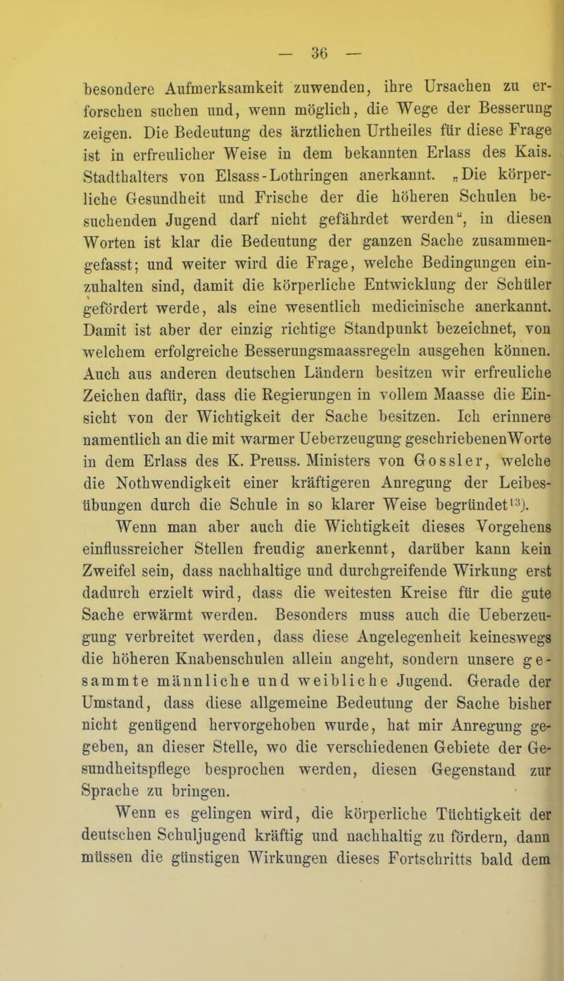 besondere Aufmerksamkeit zuwenden, ihre Ursachen zu er- forschen suchen und, wenn möglich, die Wege der Besserung zeigen. Die Bedeutung des ärztlichen Urtheiles für diese Frage ist in erfreulicher Weise in dem bekannten Erlass des Kais. Stadthalters von Eisass - Lothringen anerkannt. „Die körper- liche Gesundheit und Frische der die höheren Schulen be- suchenden Jugend darf nicht gefährdet werden“, in diesen Worten ist klar die Bedeutung der ganzen Sache zusammen- gefasst; und weiter wird die Frage, welche Bedingungen ein- zuhalten sind, damit die körperliche Entwicklung der Schüler gefördert werde, als eine wesentlich medicinische anerkannt. Damit ist aber der einzig richtige Standpunkt bezeichnet, von welchem erfolgreiche Besserungsmaassregeln ausgehen können. Auch aus anderen deutschen Ländern besitzen wir erfreuliche Zeichen dafür, dass die Regierungen in vollem Maasse die Ein- sicht von der Wichtigkeit der Sache besitzen. Ich erinnere namentlich an die mit warmer Ueberzeugung geschriebenenWorte in dem Erlass des K. Preuss. Ministers von Gossler, welche die Nothwendigkeit einer kräftigeren Anregung der Leibes- übungen durch die Schule in so klarer Weise begründet13). Wenn man aber auch die Wichtigkeit dieses Vorgehens einflussreicher Stellen freudig anerkennt, darüber kann kein Zweifel sein, dass nachhaltige und durchgreifende Wirkung erst dadurch erzielt wird, dass die weitesten Kreise für die gute Sache erwärmt werden. Besonders muss auch die Ueberzeu- gung verbreitet werden, dass diese Angelegenheit keineswegs die höheren Knabenschulen allein angeht, sondern unsere g e - sammte männliche und weibliche Jugend. Gerade der Umstand, dass diese allgemeine Bedeutung der Sache bisher nicht genügend hervorgehoben wurde, hat mir Anregung ge- geben, an dieser Stelle, wo die verschiedenen Gebiete der Ge- sundheitspflege besprochen werden, diesen Gegenstand zur Sprache zu bringen. Wenn es gelingen wird, die körperliche Tüchtigkeit der deutschen Schuljugend kräftig und nachhaltig zu fördern, dann müssen die günstigen Wirkungen dieses Fortschritts bald dem