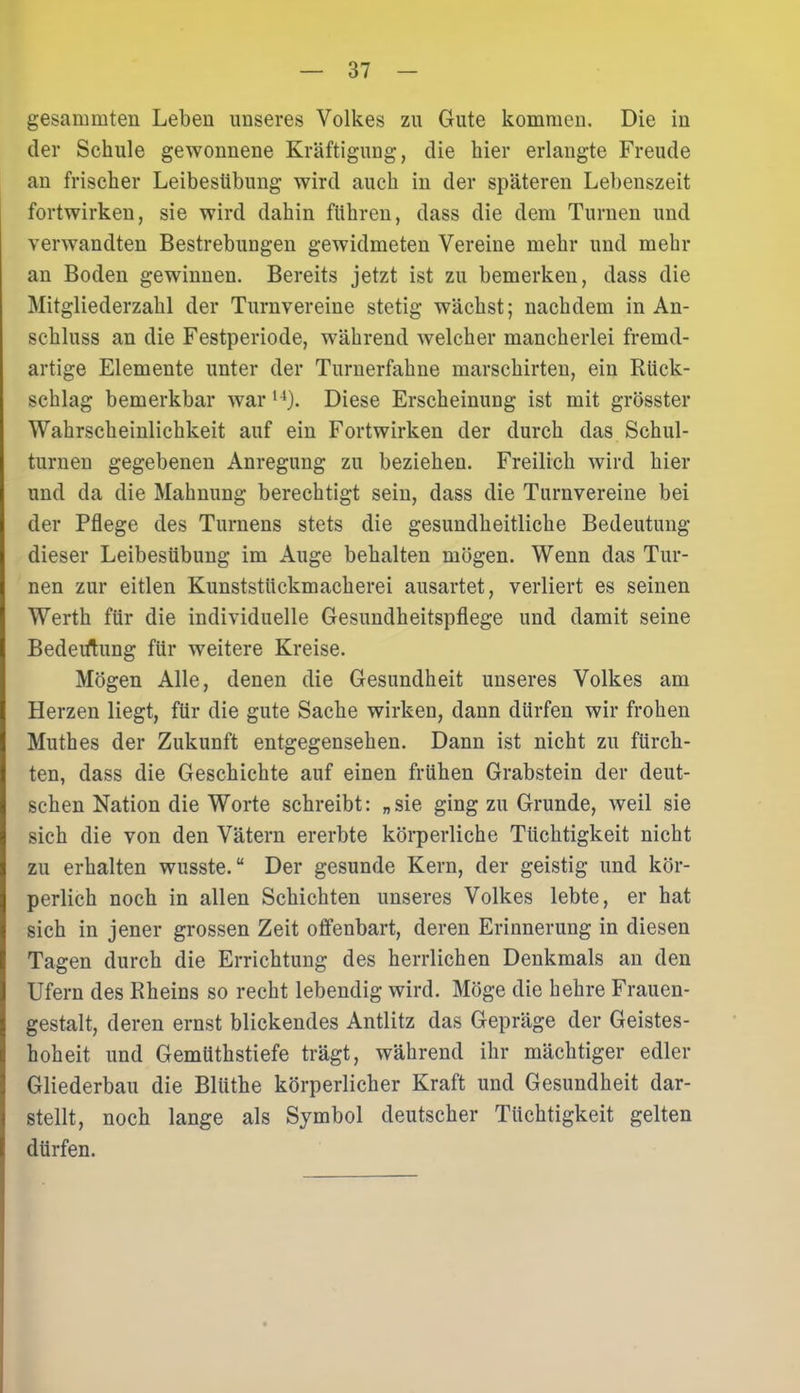 gesammten Leben unseres Volkes zu Gute kommen. Die in der Schule gewonnene Kräftigung, die hier erlangte Freude an frischer Leibestibung wird auch in der späteren Lebenszeit fortwirken, sie wird dahin führen, dass die dem Turnen und verwandten Bestrebungen gewidmeten Vereine mehr und mehr an Boden gewinnen. Bereits jetzt ist zu bemerken, dass die Mitgliederzahl der Turnvereine stetig wächst; nachdem in An- schluss an die Festperiode, während welcher mancherlei fremd- artige Elemente unter der Turnerfahne marschirten, ein Rück- schlag bemerkbar war l4). Diese Erscheinung ist mit grösster Wahrscheinlichkeit auf ein Fortwirken der durch das Schul- turnen gegebenen Anregung zu beziehen. Freilich wird hier und da die Mahnung berechtigt sein, dass die Turnvereine bei der Pflege des Turnens stets die gesundheitliche Bedeutung dieser Leibesübung im Auge behalten mögen. Wenn das Tur- nen zur eitlen Kunststückmacherei ausartet, verliert es seinen Werth für die individuelle Gesundheitspflege und damit seine Bedeutung für weitere Kreise. Mögen Alle, denen die Gesundheit unseres Volkes am Herzen liegt, für die gute Sache wirken, dann dürfen wir frohen Muthes der Zukunft entgegensehen. Dann ist nicht zu fürch- ten, dass die Geschichte auf einen frühen Grabstein der deut- schen Nation die Worte schreibt: „sie ging zu Grunde, weil sie sich die von den Vätern ererbte körperliche Tüchtigkeit nicht zu erhalten wusste.“ Der gesunde Kern, der geistig und kör- perlich noch in allen Schichten unseres Volkes lebte, er hat sich in jener grossen Zeit offenbart, deren Erinnerung in diesen Tagen durch die Errichtung des herrlichen Denkmals an den Ufern des Rheins so recht lebendig wird. Möge die hehre Frauen- gestalt, deren ernst blickendes Antlitz das Gepräge der Geistes- hoheit und Gemüthstiefe trägt, während ihr mächtiger edler Gliederbau die Blüthe körperlicher Kraft und Gesundheit dar- stellt, noch lange als Symbol deutscher Tüchtigkeit gelten dürfen.