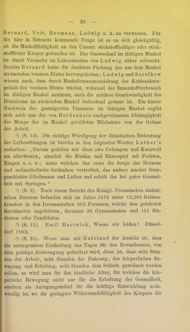 Bernard, Voit, Hermann, Ludwig u. A. zu verweisen. Für die liier in Betracht kommende Frage ist es an sich gleichgültig, ob die Muskelthätigkeit an den Umsatz stickstoffhaltiger oder stick- stofffreier Körper gebunden ist. Der Gaswechsel im thätigen Muskel ist durch Versuche im Laboratorium von Ludwig näher erforscht. Bereits Bernard hatte die dunklere Färbung des aus dem Muskel strömenden venösen Blutes hervorgehoben; L u d w i g und S c z e 1 k o w wiesen nach, dass durch Muskelzusammenziehung der Kohleusäure- gehalt des venösen Blutes wächst, während der Sauerstoffverbrauch im thätigen Muskel zunimmt, auch die mittlere Geschwindigkeit des Blutstroms im zuckenden Muskel bedeutend grösser ist. Ein klarer Nachweis des gesteigerten Umsatzes im thätigen Muskel ergibt sich auch aus der von Heidenhain nachgewiesenen Abhängigkeit der Menge der im Muskel gebildeten Milchsäure von der Grösse der Arbeit. 5) (S. 14). Die richtige Würdigung der diätetischen Bedeutung der Leibesübungen ist bereits in den folgenden Worten Lut her’s enthalten: „Darum gefallen mir diese zwo Uebungen und Kurzweil am allerbesten, nämlich die Musika und Ritterspiel mit Fechten, Ringen u. s. w.; unter welchen das erste die Sorge des Herzens und melancholische Gedanken vertreibet, das andere machet feine> geschickte Gliedmaass und Leiber und erhält ihn bei guter Gesund- heit mit Springen.“ °) (S. 6). Nach einem Bericht des Königl. Preussischen statisti- schen Bureaus befanden sich im Jahre 1879 unter 13,365 Geistes- kranken in den Irrenanstalten 803 Personen, welche den gelehrten Berufsarten angehörten, darunter 38 Gymnasiasten und 151 Stu- denten oder Candidaten. 7) (S. 15). Emil Hart wich, Woran wir leiden? Düssel- dorf 1882. s) (S. 23). Wenn man mit Hufeland der Ansicht ist, dass die naturgemässe Eintheilung des Tages für den Erwachsenen, von dem geistige Anstrengung gefordert wird, diese ist, dass acht Stun- den der Arbeit, acht Stunden der Nahrung, der körperlichen Be- wegung und Erholung, acht Stunden dem Schlafe gewidmet werden sollen, so wird man für das kindliche Alter, für welches die kör- perliche Bewegung nicht nur für die Erhaltung der Gesundheit, sondern als Anregungsmittel für die kräftige Entwicklung notk- wendig ist, wo die geringere Widerstandsfähigkeit des Körpers die