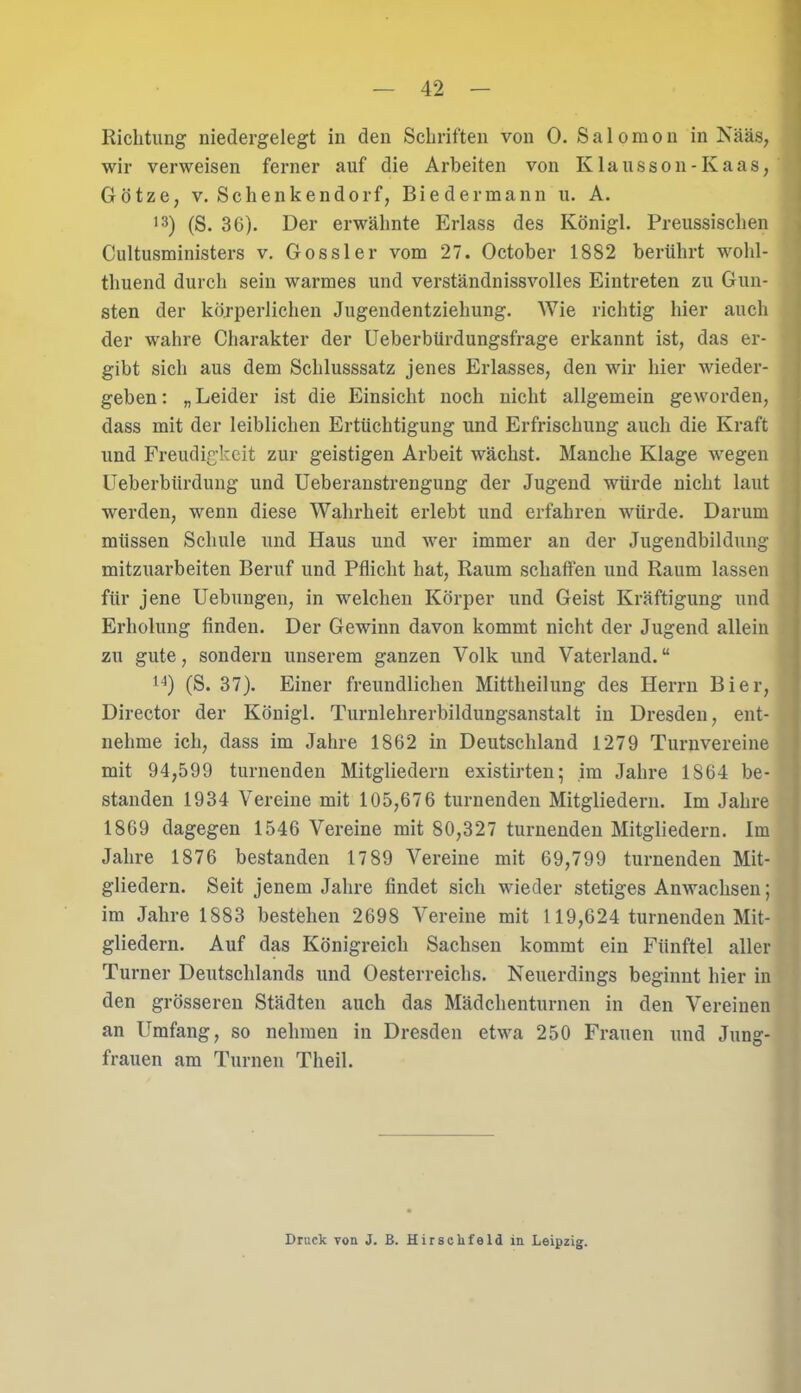 Richtung niedergelegt in den Schriften von 0. Salomon in Nääs, wir verweisen ferner auf die Arbeiten von Klausson-Kaas, Götze, v. Schenkendorf, Biedermann u. A. 13) (S. 36). Der erwähnte Erlass des Königl. Preussischen Cultusministers v. Gossler vom 27. October 1882 berührt wohl- tliuend durch sein warmes und verständnissvolles Eintreten zu Gun- sten der körperlichen Jugendentziehung. Wie richtig hier auch der wahre Charakter der Ueberbürdungsfrage erkannt ist, das er- gibt sich aus dem Schlusssatz jenes Erlasses, den wir hier wieder- geben: „Leider ist die Einsicht noch nicht allgemein geworden, dass mit der leiblichen Ertüchtigung und Erfrischung auch die Kraft und Freudigkeit zur geistigen Arbeit wächst. Manche Klage wegen Ueberbtirdung und Ueberanstrengung der Jugend würde nicht laut werden, wenn diese Wahrheit erlebt und erfahren würde. Darum müssen Schule und Haus und wer immer an der Jugendbildung mitzuarbeiten Beruf und Pflicht hat, Raum schaffen und Raum lassen für jene Uebungen, in welchen Körper und Geist Kräftigung und Erholung finden. Der Gewinn davon kommt nicht der Jugend allein zu gute, sondern unserem ganzen Volk und Vaterland.“ 14) (S. 37). Einer freundlichen Mittheilung des Herrn Bier, Director der Königl. Turnlehrerbildungsanstalt in Dresden, ent- nehme ich, dass im Jahre 1862 in Deutschland 1279 Turnvereine mit 94,599 turnenden Mitgliedern existirten; im Jahre 1864 be- standen 1934 Vereine mit 105,676 turnenden Mitgliedern. Im Jahre 1869 dagegen 1546 Vereine mit 80,327 turnenden Mitgliedern. Im Jahre 1876 bestanden 17 89 Vereine mit 69,799 turnenden Mit- gliedern. Seit jenem Jahre findet sich wieder stetiges Anwachsen; im Jahre 1883 bestehen 2698 Vereine mit 119,624 turnenden Mit- gliedern. Auf das Königreich Sachsen kommt ein Fünftel aller Turner Deutschlands und Oesterreichs. Neuerdings beginnt hier in den grösseren Städten auch das Mädclienturnen in den Vereinen an Umfang, so nehmen in Dresden etwa 250 Frauen und Jung- frauen am Turnen Theil. Druck von J. B. Hirsckfeld in Leipzig.