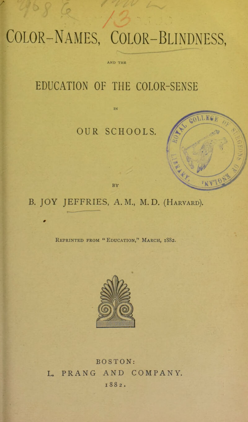 Color-Names, Color-Blindness, AND THE EDUCATION OF THE COLOR-SENSE B. JOY JEFFRIES, A.M., M. D. (Harvard). Reprinted from “ Education,” March, 1882. BOSTON: L. PRANG AND COMPANY. 1882.