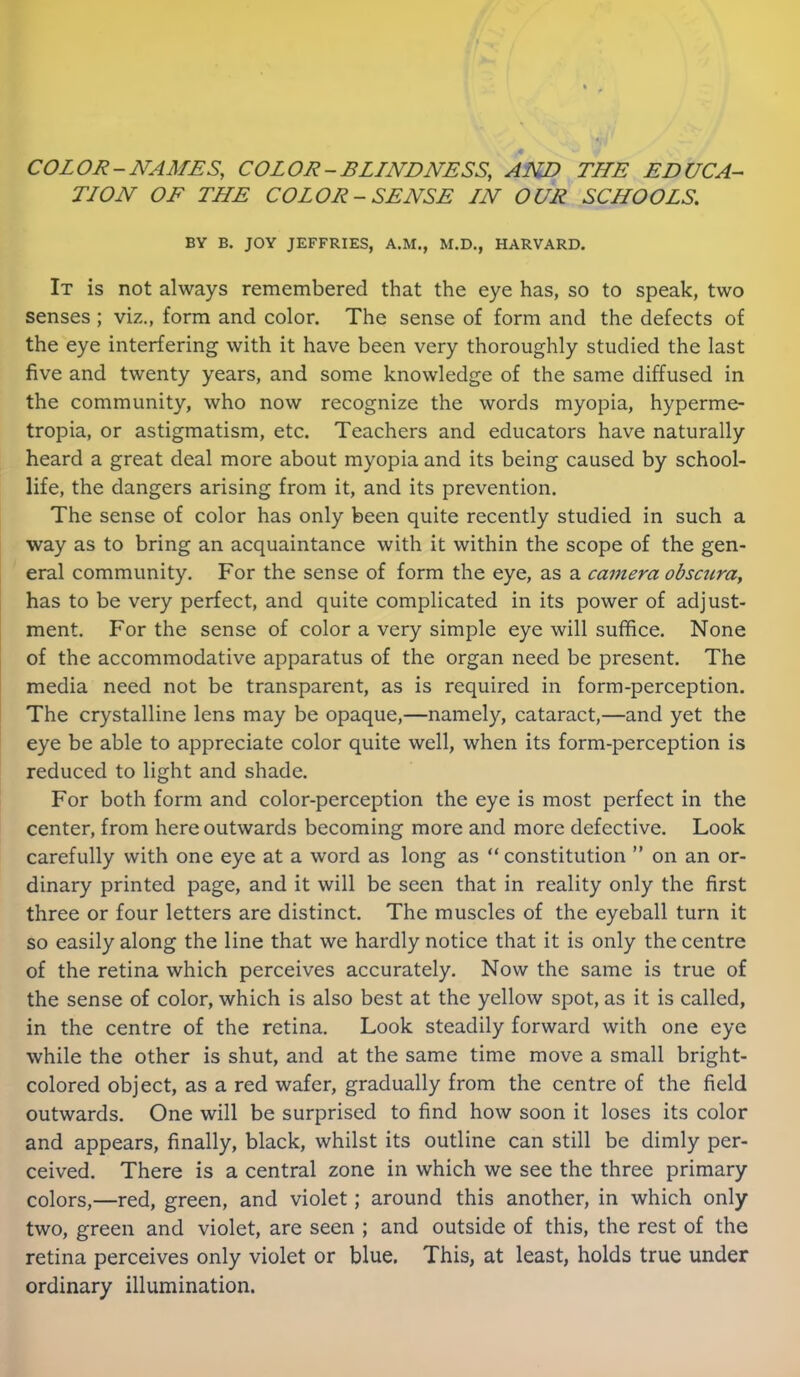 COLOR-NAMES, COLOR-BLINDNESS, AND THE EDUCA- TION OF THE COLOR - SENSE IN OUR SCHOOLS. BY B. JOY JEFFRIES, A.M., M.D., HARVARD. It is not always remembered that the eye has, so to speak, two senses ; viz., form and color. The sense of form and the defects of the eye interfering with it have been very thoroughly studied the last five and twenty years, and some knowledge of the same diffused in the community, who now recognize the words myopia, hyperme- tropia, or astigmatism, etc. Teachers and educators have naturally heard a great deal more about myopia and its being caused by school- life, the dangers arising from it, and its prevention. The sense of color has only been quite recently studied in such a way as to bring an acquaintance with it within the scope of the gen- eral community. For the sense of form the eye, as a camera obscura, has to be very perfect, and quite complicated in its power of adjust- ment. For the sense of color a very simple eye will suffice. None of the accommodative apparatus of the organ need be present. The media need not be transparent, as is required in form-perception. The crystalline lens may be opaque,—namely, cataract,—and yet the eye be able to appreciate color quite well, when its form-perception is reduced to light and shade. For both form and color-perception the eye is most perfect in the center, from here outwards becoming more and more defective. Look carefully with one eye at a word as long as “ constitution ” on an or- dinary printed page, and it will be seen that in reality only the first three or four letters are distinct. The muscles of the eyeball turn it so easily along the line that we hardly notice that it is only the centre of the retina which perceives accurately. Now the same is true of the sense of color, which is also best at the yellow spot, as it is called, in the centre of the retina. Look steadily forward with one eye while the other is shut, and at the same time move a small bright- colored object, as a red wafer, gradually from the centre of the field outwards. One will be surprised to find how soon it loses its color and appears, finally, black, whilst its outline can still be dimly per- ceived. There is a central zone in which we see the three primary colors,—red, green, and violet; around this another, in which only two, green and violet, are seen ; and outside of this, the rest of the retina perceives only violet or blue. This, at least, holds true under ordinary illumination.