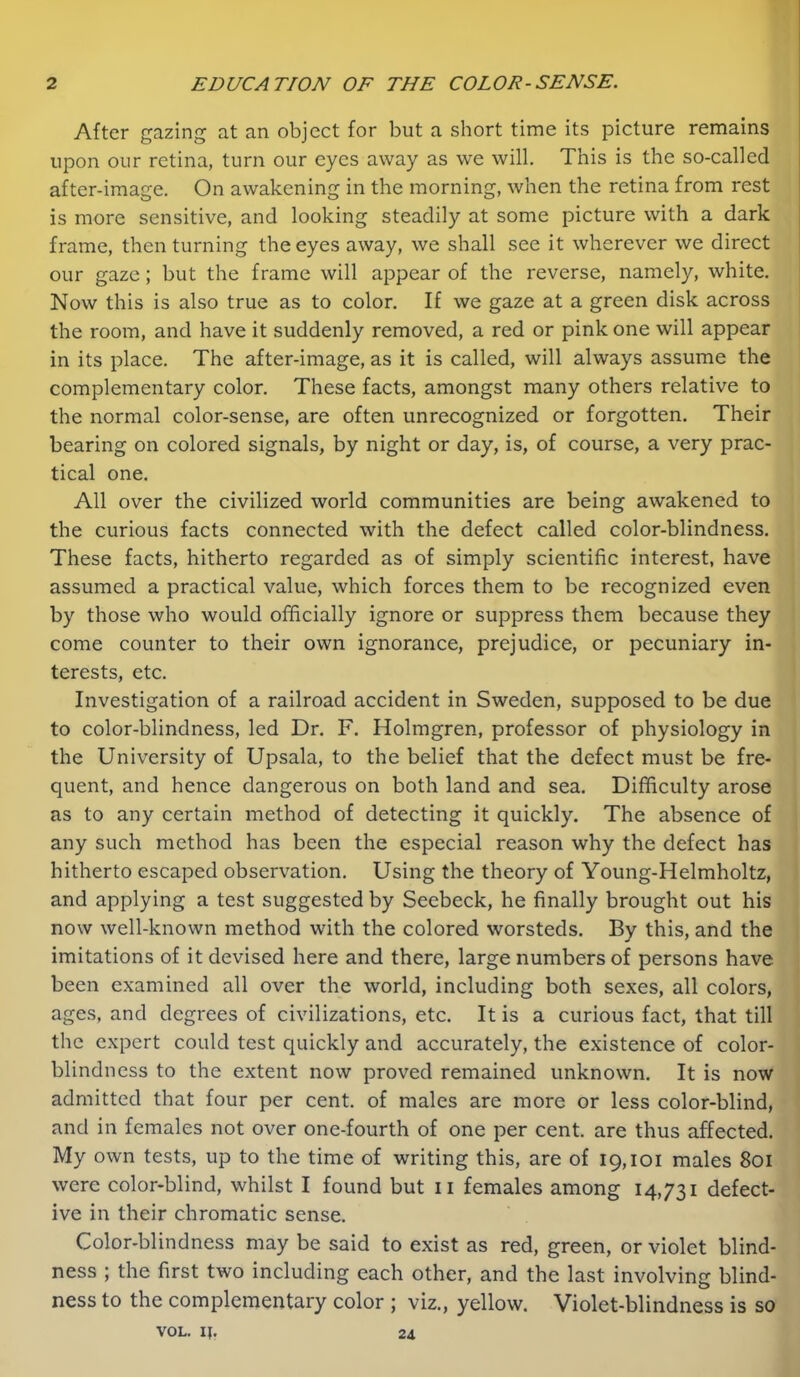 After gazing at an object for but a short time its picture remains upon our retina, turn our eyes away as we will. This is the so-called after-image. On awakening in the morning, when the retina from rest is more sensitive, and looking steadily at some picture with a dark frame, then turning the eyes away, we shall see it wherever we direct our gaze; but the frame will appear of the reverse, namely, white. Now this is also true as to color. If we gaze at a green disk across the room, and have it suddenly removed, a red or pink one will appear in its place. The after-image, as it is called, will always assume the complementary color. These facts, amongst many others relative to the normal color-sense, are often unrecognized or forgotten. Their bearing on colored signals, by night or day, is, of course, a very prac- tical one. All over the civilized world communities are being awakened to the curious facts connected with the defect called color-blindness. These facts, hitherto regarded as of simply scientific interest, have assumed a practical value, which forces them to be recognized even by those who would officially ignore or suppress them because they come counter to their own ignorance, prejudice, or pecuniary in- terests, etc. Investigation of a railroad accident in Sweden, supposed to be due to color-blindness, led Dr. F. Holmgren, professor of physiology in the University of Upsala, to the belief that the defect must be fre- quent, and hence dangerous on both land and sea. Difficulty arose as to any certain method of detecting it quickly. The absence of any such method has been the especial reason why the defect has hitherto escaped observation. Using the theory of Young-Helmholtz, and applying a test suggested by Seebeck, he finally brought out his now well-known method with the colored worsteds. By this, and the imitations of it devised here and there, large numbers of persons have been examined all over the world, including both sexes, all colors, ages, and degrees of civilizations, etc. It is a curious fact, that till the expert could test quickly and accurately, the existence of color- blindness to the extent now proved remained unknown. It is now admitted that four per cent, of males are more or less color-blind, and in females not over one-fourth of one per cent, are thus affected. My own tests, up to the time of writing this, are of 19,101 males 801 were color-blind, whilst I found but ii females among 14,731 defect- ive in their chromatic sense. Color-blindness may be said to exist as red, green, or violet blind- ness ; the first two including each other, and the last involving blind- ness to the complementary color ; viz., yellow. Violet-blindness is so VOL. IJ. 24