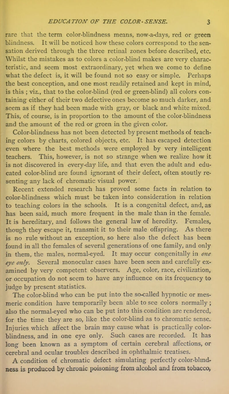 rare that the term color-blindness means, now-a-days, red or green blindness. It will be noticed how these colors correspond to the sen- sation derived through the three retinal zones before described, etc. Whilst the mistakes as to colors a color-blind makes are very charac- teristic, and seem most extraordinary, yet when we come to define what the defect is, it will be found not so easy or simple. Perhaps the best conception, and one most readily retained and kept in mind, is this ; viz., that to the color-blind (red or green-blind) all colors con- taining either of their two defective ones become so much darker, and seem as if they had been made with gray, or black and white mixed. This, of course, is in proportion to the amount of the color-blindness and the amount of the red or green in the given color. Color-blindness has not been detected by present methods of teach- ing colors by charts, colored objects, etc. It has escaped detection even where the best methods were employed by very intelligent teachers. This, however, is not so strange when we realize how it is not discovered in every-day life, and that even the adult and edu- cated color-blind are found ignorant of their defect, often stoutly re- senting any lack of chromatic visual power.' Recent extended research has proved some facts in relation to color-blindness which must be taken into consideration in relation to teaching colors in the schools. It is a congenital defect, and, as has been said, much more frequent in the male than in the female. It is hereditary, and follows the general law of heredity. Females, though they escape it, transmit it to their male offspring. As there is no rule without an exception, so here also the defect has been found in all the females of several generations of one family, and only in them, the males, normal-eyed. It may occur congenitally in one eye only. Several monocular cases have been seen and carefully ex- amined by very competent observers. Age, color, race, civilization, or occupation do not seem to have any influence on its frequency to judge by present statistics. The color-blind who can be put into the so-called hypnotic or mes- meric condition have temporarily been able to see colors normally ; also the normal-eyed who can be put into this condition arc rendered, for the time they are so, like the color-blind as to chromatic sense. Injuries which affect the brain may cause what is practically color- blindness, and in one eye only. Such cases are recorded. It has long been known as a symptom of certain cerebral affections, or cerebral and ocular troubles described in ophthalmic treatises. A condition of chromatic defect simulating perfectly color-blind- ness is produced by chronic poisoning from alcohol and from tobacco,