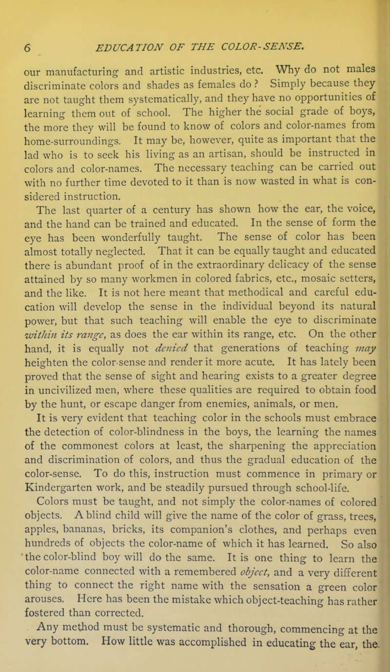 our manufacturing and artistic industries, etc. Why do not males discriminate colors and shades as females do ? Simply because they are not taught them systematically, and they have no opportunities of learning them out of school. The higher the social grade of boys, the more they will be found to know of colors and color-names from home-surroundings. It may be, however, quite as important that the lad who is to seek his living as an artisan, should be instructed in colors and color-names. The necessary teaching can be carried out with no further time devoted to it than is now wasted in what is con- sidered instruction. The last quarter of a century has shown how the ear, the voice, and the hand can be trained and educated. In the sense of form the eye has been wonderfully taught. The sense of color has been almost totally neglected. That it can be equally taught and educated there is abundant proof of in the extraordinary delicacy of the sense attained by so many workmen in colored fabrics, etc,, mosaic setters, and the like. It is not here meant that methodical and careful edu- cation will develop the sense in the individual beyond its natural power, but that such teaching will enable the eye to discriminate withm its range, as does the ear within its range, etc. On the other hand, it is equally not denied that generations of teaching may heighten the color-sense and render it more acute. It has lately been proved that the sense of sight and hearing exists to a greater degree in uncivilized men, where these qualities are required to obtain food by the hunt, or escape danger from enemies, animals, or men. It is very evident that teaching color in the schools must embrace the detection of color-blindness in the boys, the learning the names of the commonest colors at least, the sharpening the appreciation and discrimination of colors, and thus the gradual education of the color-sense. To do this, instruction must commence in primary or Kindergarten work, and be steadily pursued through school-life. Colors must be taught, and not simply the color-names of colored objects. A blind child will give the name of the color of grass, trees, apples, bananas, bricks, its companion’s clothes, and perhaps even hundreds of objects the color-name of which it has learned. So also •the color-blind boy will do the same. It is one thing to learn the color-name connected with a remembered object, and a very different thing to connect the right name with the sensation a green color arouses. Here has been the mistake which object-teaching has rather fostered than corrected. Any method must be systematic and thorough, commencing at the very bottom. How little was accomplished in educating the ear, the.
