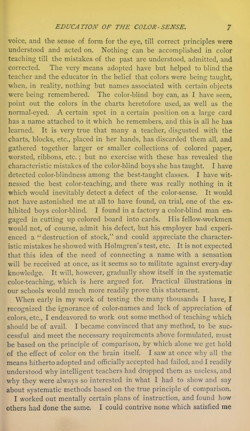 voice, and the sense of form for the eye, till correct principles were understood and acted on. Nothing can be accomplished in color teaching till the mistakes of the past are understood, admitted, and corrected. The very' means adopted have but helped to blind the teacher and the educator in the belief that colors were being taught, when, in reality, nothing but names associated with certain objects were being remembered. The color-blind boy can, as I have seen, point out the colors in the charts heretofore used, as well as the normal-eyed. A certain spot in a certain position on a large card has a name attached to it which he remembers, and this is all he has learned. It is very true that many a teacher, disgusted with the charts, blocks, etc., placed in her hands, has discarded them all, and gathered together larger or smaller collections of colored paper, worsted, ribbons, etc. ; but no exercise with these has revealed the characteristic mistakes of the color-blind boys she has taught. I have detected color-blindness among the best-taught classes. I have wit- nessed the best color-teaching, and there was really nothing in it which would inevitably detect a defect of the color-sense. It would not have astonished me at all to have found, on trial, one of the ex- hibited boys color-blind. I found in a factory a color-blind man en- gaged in cutting up colored board into cards. His fellow-workmen would not, of course, admit his defect, but his employer had experi- enced a “destruction of stock,” and could appreciate the character- istic mistakes he showed with Holmgren’s test, etc. It is not expected that this idea of the need of connecting a name with a sensation will be received at once, as it seems so to militate against every-day knowledge. It will, however, gradually show itself in the systematic color-teaching, which is here argued for. Practical illustrations in our schools would much more readily prove this statement. When early in my work of testing the many thousands I have, I recognized the ignorance of color-names and lack of appreciation of colors, etc., I endeavored to work out some method of teaching which should be of avail. I became convinced that any method, to be suc- cessful and meet the necessary requirements above formulated, must be based on the principle of comparison, by which alone we get hold of the effect of color on the brain itself. I saw at once why all the means hitherto adopted and officially accepted had failed, and I readily understood why intelligent teachers had dropped them as useless, and why they were always so interested in what I had to show and say about systematic methods based on the true principle of comparison. I worked out mentally certain plans of instruction, and found how others had done the same. I could contrive none which satisfied me