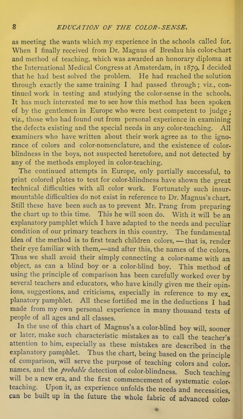 as meeting the wants which my experience in the schools called for. When I finally received from Dr. Magnus of Breslau his color-chart and method of teaching, which was awarded an honorary diploma at the International Medical Congress at Amsterdam, in 1879, ^ decided that he had best solved the problem. He had reached the solution through exactly the same training I had passed through; viz., con- tinued work in testing and studying the color-sense in the schools. It has much interested me to see how this method has been spoken of by the gentlemen in Europe who were best competent to judge • viz., those who had found out from personal experience in examining the defects existing and the special needs in any color-teaching. All examiners who have written about their work agree as to the igno- rance of colors and color-nomenclature, and the existence of color- blindness in the boys, not suspected heretofore, and not detected by any of the methods employed in color-teaching. The continued attempts in Europe, only partially successful, to print colored plates to test for color-blindness have shown the great technical difficulties with all color work. Fortunately such insur- mountable difficulties do not exist in reference to Dr. Magnus’s chart. Still these have been such as to prevent Mr. Prang from preparing the chart up to this time. This he will soon do. With it will be an explanatory pamphlet which I have adapted to the needs and peculiar condition of our primary teachers in this country. The fundamental idea of the method is to first teach children colors, — that is, render their eye familiar with them,—and after this, the names of the colors. Thus we shall avoid their simply connecting a color-name with an object, as can a blind boy or a color-blind boy. This method of using the principle of comparison has been carefully worked over by : several teachers and educators, who have kindly given me their opin- i ions, suggestions, and criticisms, especially in reference to my ex. planatory pamphlet. All these fortified me in the deductions I had made from my own personal experience in many thousand tests of ' people of all ages and all classes. In the use of this chart of Magnus s a color-blind boy will, sooner or later, make such characteristic mistakes as to call the teacher’s attention to him, especially as these mistakes are described in the ^ explanatory pamphlet. Thus the chart, being based on the principle ! of comparison, will serve the purpose of teaching colors and color. ' names, and the probable detection of color-blindness. Such teachin<r will be a new era, and the first commencement of systematic colo^ teaching. Upon it, as experience unfolds the needs and necessities, can be built up in the future the whole fabric of advanced color^