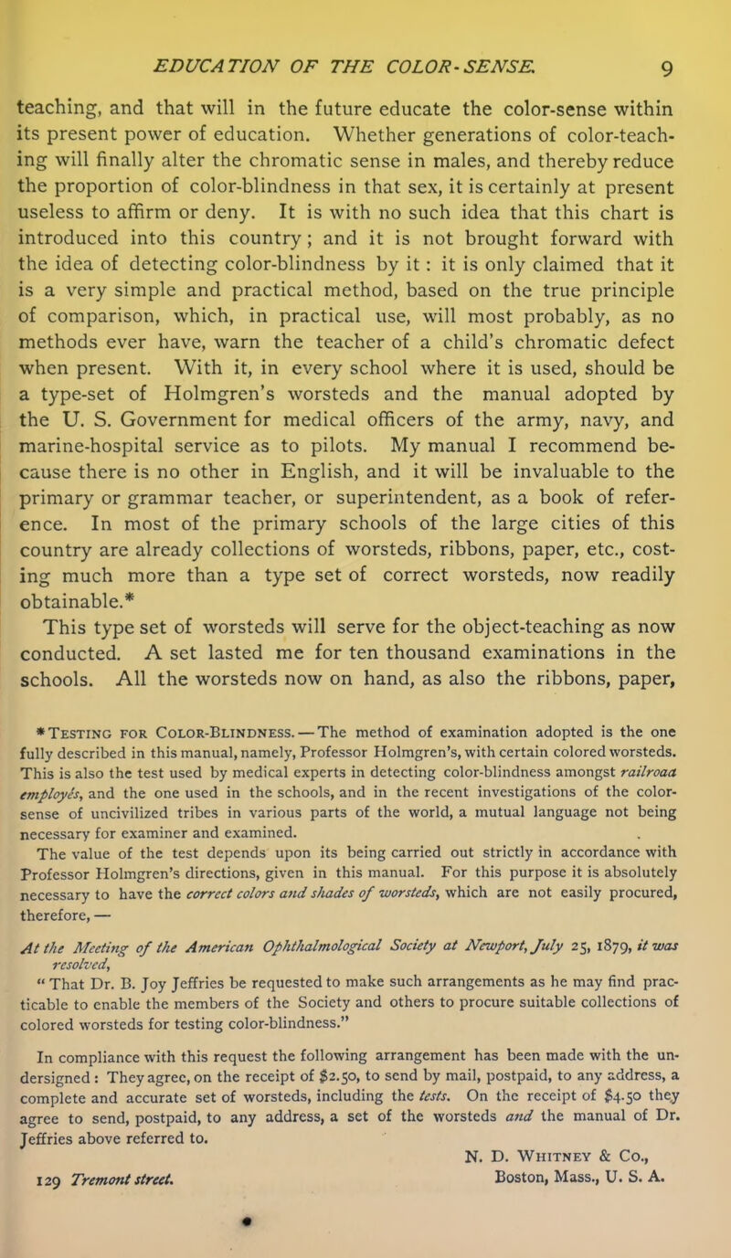 teaching, and that will in the future educate the color-sense within its present power of education. Whether generations of color-teach- ing will finally alter the chromatic sense in males, and thereby reduce the proportion of color-blindness in that sex, it is certainly at present useless to affirm or deny. It is with no such idea that this chart is introduced into this country; and it is not brought forward with the idea of detecting color-blindness by it : it is only claimed that it is a very simple and practical method, based on the true principle of comparison, which, in practical use, will most probably, as no methods ever have, warn the teacher of a child’s chromatic defect when present. With it, in every school where it is used, should be a type-set of Holmgren’s worsteds and the manual adopted by the U. S. Government for medical officers of the army, navy, and marine-hospital service as to pilots. My manual I recommend be- cause there is no other in English, and it will be invaluable to the primary or grammar teacher, or superintendent, as a book of refer- ence. In most of the primary schools of the large cities of this country are already collections of worsteds, ribbons, paper, etc., cost- ing much more than a type set of correct worsteds, now readily obtainable.* This type set of worsteds will serve for the object-teaching as now conducted. A set lasted me for ten thousand examinations in the schools. All the worsteds now on hand, as also the ribbons, paper, ♦Testing for Color-Blindness. — The method of examination adopted is the one fully described in this manual, namely, Professor Holmgren’s, with certain colored worsteds. This is also the test used by medical experts in detecting color-blindness amongst railroaa employSs, and the one used in the schools, and in the recent investigations of the color- sense of uncivilized tribes in various parts of the world, a mutual language not being necessary for examiner and examined. The value of the test depends upon its being carried out strictly in accordance with Professor Holmgren’s directions, given in this manual. For this purpose it is absolutely necessary to have the correct colors and shades of worsteds^ which are not easily procured, therefore, — At the Meeting' of the American Ophthalmological Society at Newport, July 25, \Z]C),itwas resolved, “ That Dr. B. Joy Jeffries be requested to make such arrangements as he may find prac- ticable to enable the members of the Society and others to procure suitable collections of colored worsteds for testing color-blindness.” In compliance with this request the following arrangement has been made with the un- dersigned : They agree, on the receipt of $2.50, to send by mail, postpaid, to any address, a complete and accurate set of worsteds, including the tests. On the receipt of $4.50 the,y agree to send, postpaid, to any address, a set of the worsteds and the manual of Dr. Jeffries above referred to. N. D. Whitney & Co., Boston, Mass., U. S. A. 129 Tremont street.