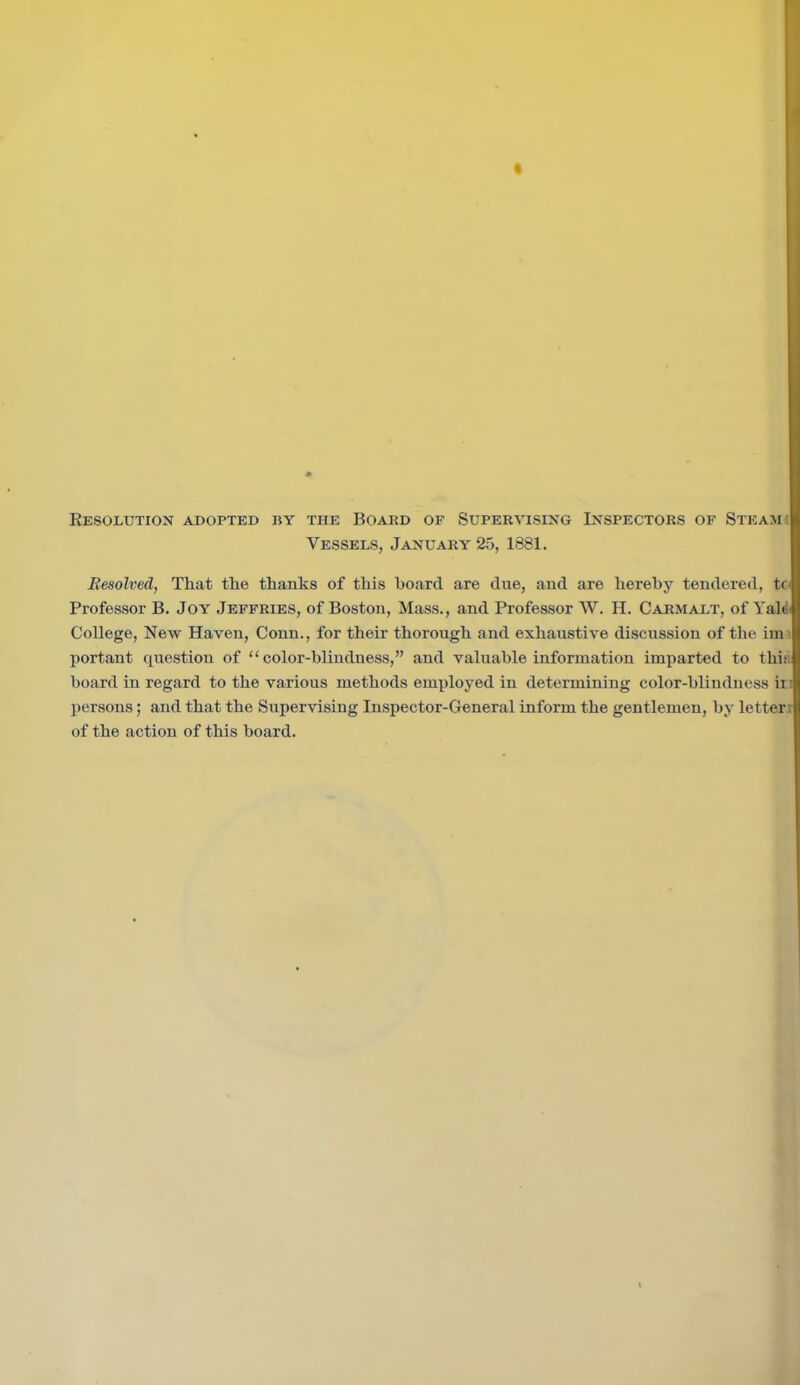 Resolution adopted by the Board of Supervising Inspectors of Steam i Vessels, January 25, 1881. Resolved, That the thanks of this hoard are due, and are hereby tendered, to Professor B. Joy Jeffries, of Boston, Mass., and Professor W. H. Carmalt, of Yatd College, New Haven, Conn., for their thorough and exhaustive discussion of the irn portant question of “color-blindness,” and valuable information imparted to this board in regard to the various methods employed in determining color-blindness in persons; and that the Supervising Inspector-General inform the gentlemen, by letteri of the action of this board.