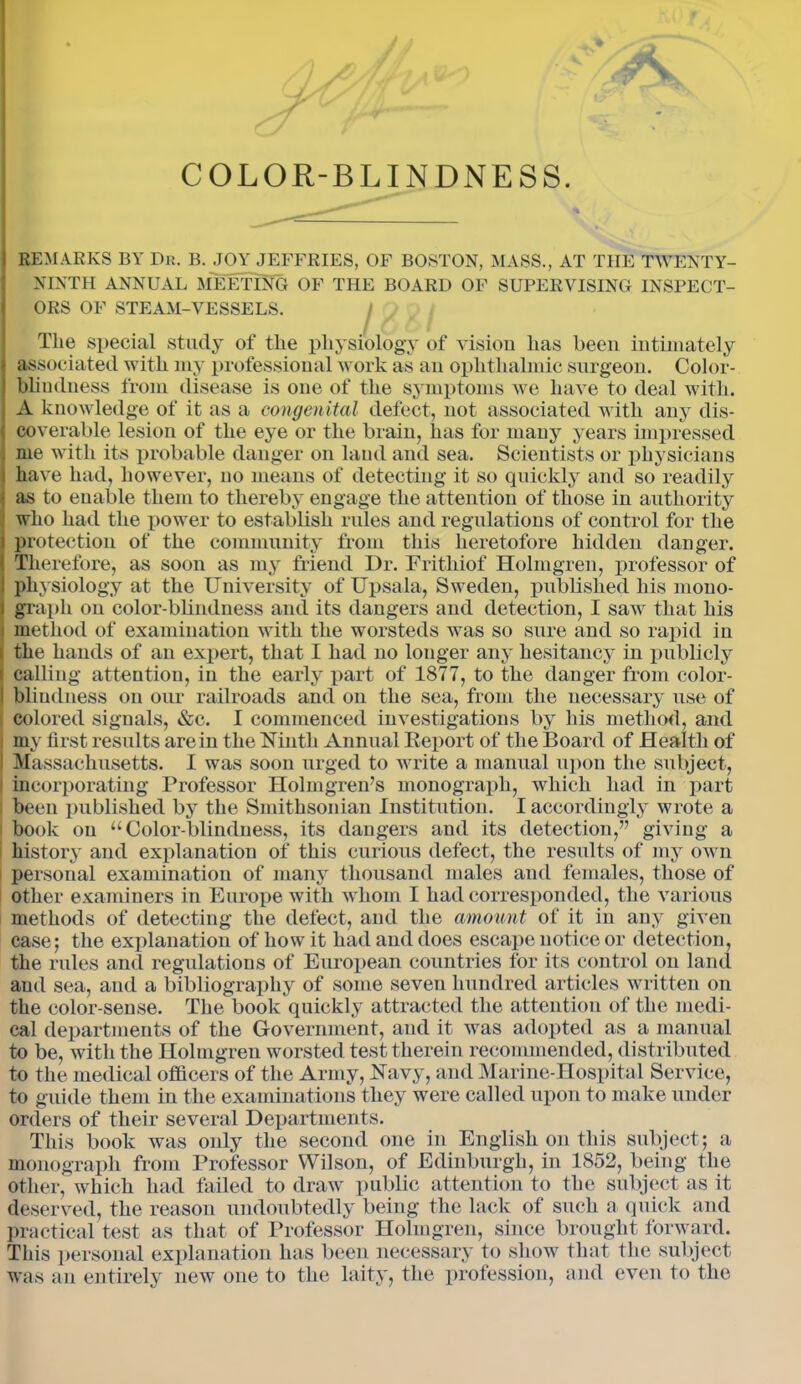 I REMARKS BY Dr. B. JOY JEFFRIES, OF BOSTON, MASS., AT THE TWENTY- NINTH ANNUAL MEETING OF THE BOARD OF SUPERVISING INSPECT- ORS OF STEAM-VESSELS. The special study of the physiology of vision has been intimately j associated with my professional work as an ophthalmic surgeon. Color - I bliudness from disease is one of the symptoms we have to deal with. A knowledge of it as a congenital defect, not associated with any dis- ( coverable lesion of the eye or the brain, has for many years impressed , me with its probable danger on laud and sea. Scientists or physicians have had, however, no means of detecting it so quickly and so readily • as to enable them to thereby engage the attention of those in authority who had the power to establish rules and regulations of control for the protection of the community from this heretofore hidden danger. Therefore, as soon as my friend I)r. Frithiof Holmgren, professor of physiology at the University of Upsala, Sweden, published his mono- I graph on color-blindness and its dangers and detection, I saw that his ; method of examination with the worsteds was so sure and so rapid in i the hands of an expert, that I had no longer any hesitancy in publicly calling attention, in the early part of 1877, to the danger from color- 1 bliudness on our railroads and on the sea, from the necessary use of colored signals, &c. I commenced investigations by his method, and my first results are in the Ninth Annual Report of the Board of Health of 1 Massachusetts. I was soon urged to write a manual upon the subject, incorporating Professor Holmgreifs monograph, which had in part i been published by the Smithsonian Institution. I accordingly wrote a i book on “Color-blindness, its dangers and its detection,” giving a history and explanation of this curious defect, the results of my own personal examination of many thousand males and females, those of other examiners in Europe with whom I had corresponded, the various methods of detecting the defect, and the amount of it in any given case; the explanation of how it had and does escape notice or detection, the rules and regulations of European countries for its control on land and sea, and a bibliography of some seven hundred articles written on the color-sense. The book quickly attracted the attention of the medi- cal departments of the Government, and it was adopted as a manual to be, with the Holmgren worsted test therein recommended, distributed to the medical officers of the Army, Navy, and Marine-Hospital Service, to guide them in the examinations they were called upon to make under orders of their several Departments. This book was only the second one in English on this subject ; a monograph from Professor Wilson, of Edinburgh, in 1852, being the other, which had failed to draw public attention to the subject as it deserved, the reason undoubtedly being the lack of such a. quick and practical test as that of Professor Holmgren, since brought forward. This personal explanation has been necessary to show that the subject was an entirely new one to the laity, the profession, and even to the