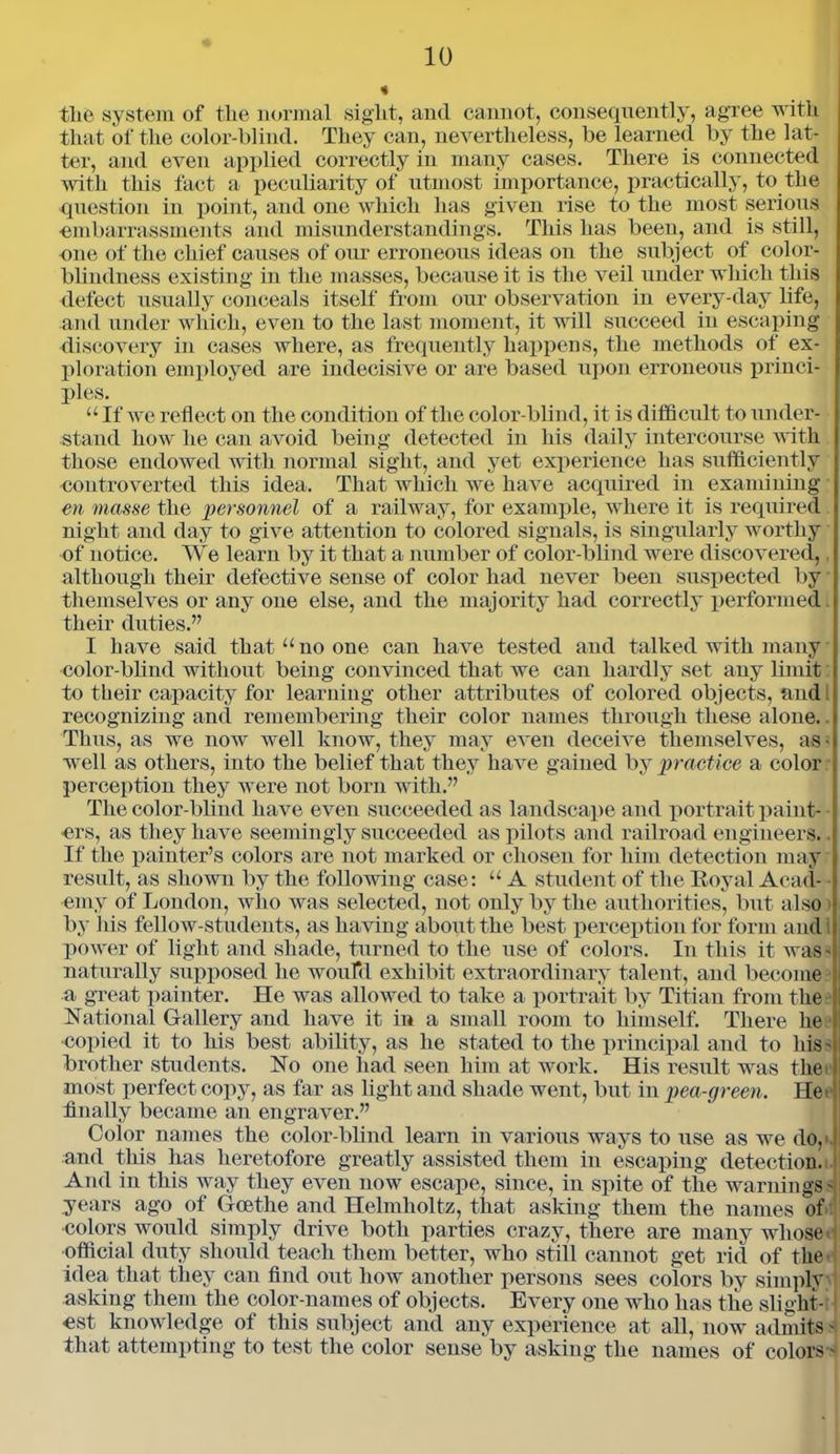 tlie system of the normal sight, and cannot, consequently, agree with that of the color-blind. They can, nevertheless, be learned by the lat- ter, and even applied correctly in many cases. There is connected with this fact a peculiarity of utmost importance, practically, to the question in point, and one which has given rise to the most serious embarrassments and misunderstandings. This has been, and is still, one of the chief causes of our erroneous ideas on the subject of color- blindness existing in the masses, because it is the veil under which this defect usually conceals itself from our observation in every-day life, and under which, even to the last moment, it will succeed iu escaping discovery in cases where, as frequently happens, the methods of ex- ploration employed are indecisive or are based upon erroneous princi- ples. “ If we reflect on the condition of the color-blind, it is difficult to under- stand how he can avoid being detected in his daily intercourse with those endowed with normal sight, and yet experience has sufficiently controverted this idea. That which we have acquired in examining en masse the personnel of a railway, for example, where it is required night and day to give attention to colored signals, is singularly worthy of notice. We learn by it that a number of color-blind were discovered, although their defective sense of color had never been suspected by themselves or any one else, and the majority had correctly performed. their duties.” I have said that “no one can have tested and talked with many color-blind without being convinced that we can hardly set any limit to their capacity for learning other attributes of colored objects, and recognizing and remembering their color names through these alone. Thus, as we now well know, they may even deceive themselves, as • well as others, into the belief that they have gained by practice a color perception they were not born with.” The color-blind have even succeeded as landscape and portrait paint- ers, as they have seemingly succeeded as pilots and railroad engineers.. If the painter’s colors are not marked or chosen for him detection may result, as shown by the following case: “ A student of the Royal Acad- ■ emy of London, who was selected, not only by the authorities, but also > by his fellow-students, as having about the best perception for form and power of light and shade, turned to the use of colors. In this it was- naturally supposed he would exhibit extraordinary talent, and become a great painter. He was allowed to take a portrait by Titian from the National Gallery and have it in a small room to himself. There he copied it to his best ability, as he stated to the principal and to his s brother students. No one had seen him at work. His result was the> most perfect copy, as far as light and shade went, but in pea-green. He- finally became an engraver.” Color names the color-blind learn in various ways to use as we do,* and this has heretofore greatly assisted them in escaping detection! And in this way they even now escape, since, in spite of the warningss years ago of Goethe and Helmholtz, that asking them the names of colors would simply drive both parties crazy, there are many whose' official duty should teach them better, who still cannot get rid of the- idea that they can find out how another persons sees colors by simply asking them the color-names of objects. Every one who has the slight- est knowledge of this subject and any experience at all, now admits - that attempting to test the color sense by asking the names of colors -