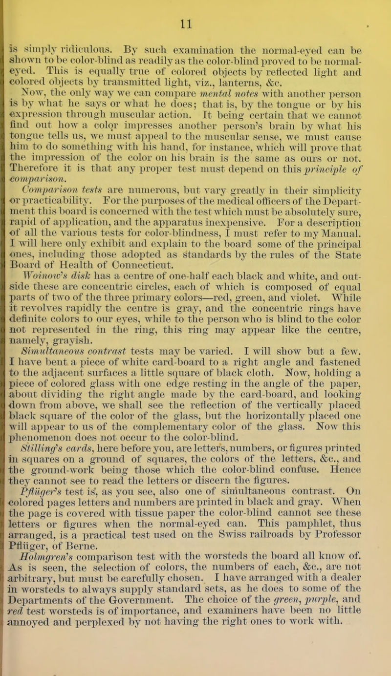 is simply ridiculous. By such examination the normal-eyed can be shown to be color-blind as readily as the color-blind proved to be normal- eyed. This is equally true of colored objects by reflected light and colored objects by transmitted light, viz., lanterns, &c. Now, the only way we can compare mental notes with another person is by what he says or what he does; that is, by the tongue or by his expression through muscular action. It being certain that we cannot find out how a color impresses another person’s brain by what his tongue tells us, we must appeal to the muscular sense, we must cause him to do something with his hand, for instance, which will prove that the impression of the color on his brain is the same as ours or not. Therefore it is that any proper test must depend on this principle of comparison. Comparison tests are numerous, but vary greatly in their simplicity or practicability. For the purposes of the medical officers of the Depart- ment this board is concerned with the test which must be absolutely sure, rapid of application, and the apparatus inexpensive. For a description of all the various tests for color-blindness, I must refer to my Manual. I will here only exhibit and explain to the board some of the principal ones, including those adopted as standards by the rules of the State Board of Health of Connecticut. Woinow's disk has a centre of one-lialf each black and white, and out- side these are concentric circles, each of which is composed of equal parts of two of the three primary colors—red, green, and violet. While it revolves rapidly the centre is gray, and the concentric rings have definite, colors to our eyes, while to the person who is blind to the color not represented in the ring, this ring may appear like the centre, namely, grayish. Simultaneous contrast tests may be varied. I will show but a few. I have bent a piece of white card-board to a right angle and fastened to the adjacent surfaces a little square of black cloth. Now, holding a piece of colored glass with one edge resting in the angle of the paper, about dividing the right angle made by the card-board, and looking down from above, we shall see the reflection of the vertically placed black square of the color of the glass, but the horizontally placed one will appear to us of the complementary color of the glass. Now this jflienomenon does not occur to the color-blind. Stilling’s cards, here before you, are letters, numbers, or figures printed in squares on a ground of squares, the colors of the letters, &c., and the ground-work being those which the color-blind confuse. Hence they cannot see to read the letters or discern the figures. Pfuger's test is', as you see, also one of simultaneous contrast. On colored pages letters and numbers are printed in black and gray. When the page is covered with tissue paper the color-blind cannot see these letters or figures when the normal-eyed can. This pamphlet, thus arranged, is a practical test used on the Swiss railroads by Professor Pfliiger, of Berne. Holmgren's comparison test with the worsteds the board all know of. As is seen, the selection of colors, the numbers of each, &c., are not arbitrary, but must be carefully chosen. I have arranged with a dealer in worsteds to always supply standard sets, as he does to some of the Departments of the Government. The choice of the green, purple, and red test worsteds is of importance, and examiners have been no little annoyed and perplexed by not having the right ones to work with.