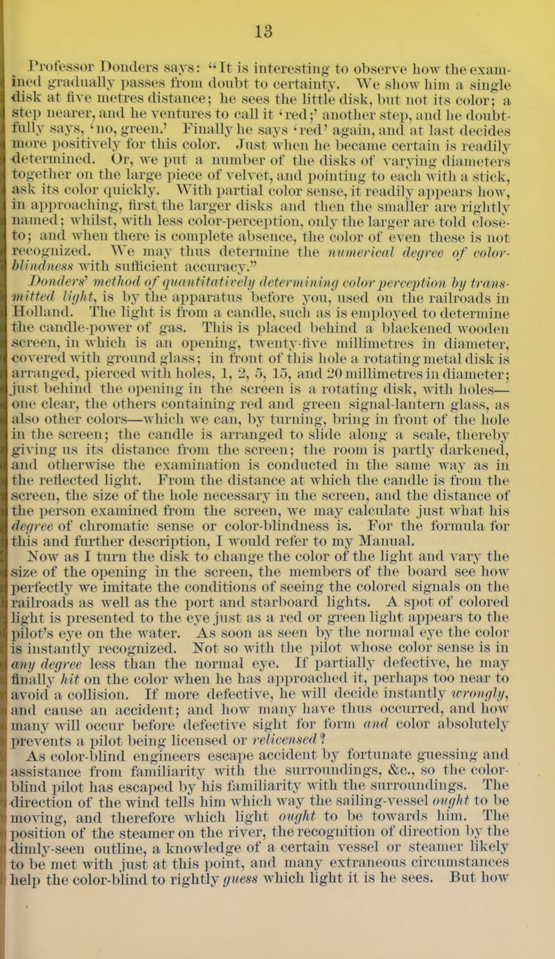 Professor Bonders says: “It is interesting to observe bow the exam- ined gradually passes from doubt to certainty. We show him a single disk at live metres distance; lie sees the little disk, but not its color; a step nearer, and he ventures to call it ‘red;’ another step, and lie doubt- fully says, ‘no, green.’ Finally he says ‘red’ again, and at last decides more positively for this color. Just when he became certain is readily determined. Or, we put a number of the disks of varying diameters together on the large piece of velvet, and pointing to each with a stick, ask its color quickly. AVith partial color sense, it readily appears how, in approaching, first, the larger disks and then the smaller are rightly named; whilst, with less color-perception, only the larger are told close- to; and when there is complete absence, the color of even these is not recognized. We may thus determine the numerical degree of color- blindness with sufficient accuracy.” Bonders'1 method of quantitatively determining color perception by trans- mitted light, is by the apparatus before you, used on the railroads in Holland. The light is from a candle, such as is employed to determine the candle-power of gas. This is placed behind a blackened wooden screen, in which is an opening, twenty-five millimetres in diameter, covered with ground glass; in front of this hole a rotating metal disk is arranged, pierced with holes, 1, 2, 5, 15, and 20 millimetres in diameter; just behind the opening in the screen is a rotating disk, with holes— one clear, the others containing red and green signal-lantern glass, as also other colors—which we can, by turning, bring in front of the hole in the screen; the candle is arranged to slide along a scale, thereby giving us its distance from the screen; the room is partly darkened, and otherwise the examination is conducted in the same way as in the reflected light. From the distance at which the candle is from the screen, the size of the hole necessary in the screen, and the distance of the person examined from the screen, we may calculate just what his degree of chromatic sense or color-blindness is. For the formula for this and further description, I would refer to my Manual. Now as I turn the disk to change the color of the light and vary the size of the opening in the screen, the members of the board see how perfectly we imitate the conditions of seeing the colored signals on the railroads as well as the port and starboard lights. A spot of colored light is presented to the eye just as a red or green light appears to the pilot’s eye on the water. As soon as seen by the normal eye the color is instantly recognized. Not so with the pilot whose color sense is in any degree less than the normal eye. If partially defective, he may finally hit on the color when he has approached it, perhaps too near to avoid a collision. If more defective, he will decide instantly wrongly, and cause an accident; and how many have thus occurred, and how many will occur before defective sight for form and color absolutely prevents a pilot being licensed or relicensed ? As color-blind engineers escape accident by fortunate guessing and assistance from familiarity with the surroundings, &c., so the color- blind pilot has escaped by his familiarity with the surroundings. The direction of the wind tells him which way the sailing-vessel ought to be moving, and therefore which light ought to be towards him. The position of the steamer on the river, the recognition of direction by the dimly-seen outline, a knowledge of a certain vessel or steamer likely to be met with just at this point, and many extraneous circumstances help the color-blind to rightly guess which light it is he sees. But how