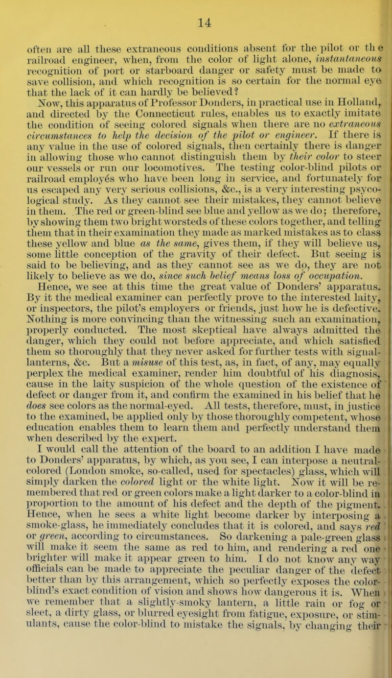 often are all these extraneous conditions absent for the pilot or tli e railroad engineer, when, from the color of light alone, instantaneous recognition of port or starboard danger or safety must be made to save collision, and which recognition is so certain for the normal eye that the lack of it can hardly be believed? Now, this apparatus of Professor Donders, in practical use in Holland, and directed by the Connecticut rules, enables us to exactly imitate the condition of seeing colored signals when there are no extraneous circumstances to help the decision of the pilot or engineer. If there is any value in the use of colored signals, then certainly there is danger in allowing those who cannot distinguish them by their color to steer our vessels or run our locomotives. The testing color-blind pilots or railroad employes who have been long in service, and fortunately for us escaped any very serious collisions, &c., is a very interesting psycho- logical study. As they cannot see their mistakes, they cannot believe in them. The red or green-blind see blue and yellow as we do ; therefore, by showing them two bright worsteds of these colors together, and telling them that in their examination they made as marked mistakes as to class these yellow and blue as the same, gives them, if they will believe us, some little conception of the gravity of their defect. But seeing is said to be believing, and as they cannot see as we do, they are not likely to believe as we do, since such belief means loss of occupation. Hence, we see at this time the great value of Donders’ apparatus. By it the medical examiner can perfectly prove to the interested laity, or inspectors, the pilot’s employers or friends, just how he is defective. Nothing is more convincing than the witnessing such an examination, properly conducted. The most skeptical have always admitted the danger, which they could not before appreciate, and which satisfied them so thoroughly that they never asked for further tests with signal- lanterns, &c. But a misuse of this test, as, in fact, of any, may equally perplex the medical examiner, render him doubtful of liis diagnosis, cause in the laity suspicion of the whole question of the existence of defect or danger from it, and confirm the examined in his belief that lie does see colors as the normal-eyed. All tests, therefore, must, in justice to the examined, be applied only by those thoroughly competent, whose education enables them to learn them and perfectly understand them when described by the expert. I would call the attention of the board to an addition I have made to Donders’ apparatus, by which, as you see, I can interpose a neutral- colored (London smoke, so-called, used for spectacles) glass, which will simply darken the colored light or the white light. Now it will be re- membered that red or green colors make a light darker to a color-blind in proportion to the amount of his defect and the depth of the pigment. Hence, when he sees a white light become darker by interposing a smoke-glass, lie immediately concludes that it is colored, and says red or green, according to circumstances. So darkening a pale-green glass » j will make it seem the same as red to him, and rendering a red one brighter will make it appear green to him. I do not know any way officials can be made to appreciate the peculiar danger of the defect better than by this arrangement, which so perfectly exposes the color- || blind’s exact condition of vision and shows how dangerous it is. When we remember that a slightly-smoky lantern, a little rain or fog or sleet, a dirty glass, or blurred eyesight from fatigue, exposure, or stim- ulants, cause the color-blind to mistake the signals, by changing their