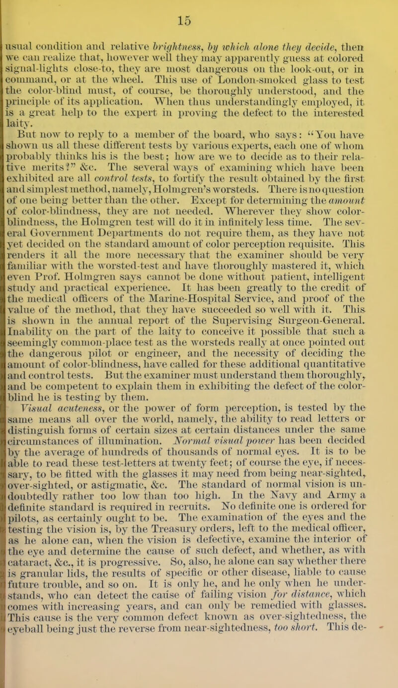 usual condition and relative brightness, by which alone they decide, then we can realize that, however well they may apparently guess at colored sigual-lights close-to, they are most dangerous on the look-out, or in command, or at the wheel. This use of London-smoked glass to test the color-blind must, of course, be thoroughly understood, and the principle of its application. When thus understaudingly employed, it is a great help to the expert in proving the defect to the interested laity. But now to reply to a member of the board, who says: “You have shown us all these different tests by various experts, each one of whom probably thinks his is the best; how are we to decide as to their rela- tive merits?” &c. The several ways of examining which have been exhibited are all control tests, to fortify the result obtained by the first and simplest method, namely, Holmgren’s worsteds. There is no question of one being better than the other. Except for determining the amou nt of color-blindness, they are not needed. Wherever they show color- blindness, the Holmgren test will do it in infinitely less time. The sev- eral Government Departments do not require them, as they have not yet decided on the standard amount of color perception requisite. This renders it all the more necessary that the examiner should be very familiar with the worsted-test and have thoroughly mastered it, which even Prof. Holmgren says cannot be done without patient, intelligent study and practical experience. It has been greatly to the credit of the medical officers of the Marine-Hospital Service, and proof of the value of the method, that they have succeeded so well with it. This is shown in the annual report of the Supervising Surgeon-General. Inability on the part of the laity to conceive it possible that such a seemingly common-place test as the worsteds really at once pointed out the dangerous pilot or engineer, and the necessity of deciding the amount of color-blindness, have called for these additional quantitative and control tests. But the examiner must understand them thoroughly, and be competent to explain them in exhibiting the defect of the color- blind he is testing by them. Visual acuteness, or the power of form perception, is tested by the same means all over the world, namely, the ability to read letters or distinguish forms of certain sizes at certain distances under the same circumstances of illumination. Normal visual power has been decided by the average of hundreds of thousands of normal eyes. It is to be able to read these test-letters at twenty feet; of course the eye, if neces- sary, to be fitted with the glasses it may need from being near-sighted, over-sighted, or astigmatic, &c. The standard of normal vision is un- doubtedly rather too low than too high. In the Navy and Army a definite standard is required in recruits. No definite one is ordered for pilots, as certainly ought to be. The examination of the eyes and the testing the vision is, by the Treasury orders, left to the medical officer, as he alone can, when the vision is defective, examine the interior of the eye and determine the cause of such defect, and whether, as with cataract, &c., it is progressive. So, also, he alone can say whether there is granular lids, the results of specific or other disease, liable to cause future trouble, and so on. It is only he, and lie only when he under- stands, who can detect the cause of failing vision for distance, which comes with increasing years, and can only be remedied with glasses. This cause is the very common defect known as over-sightedness, the eyeball being just the reverse from near-sightedness, too short. This de-