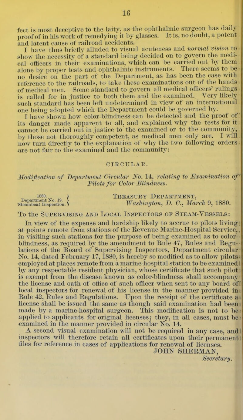 feet is most deceptive to the laity, as the ophthalmic surgeon has daily proof of in his work of remedying it by glasses. It is, no doubt, a potent and latent cause of railroad accidents. I have thus briefly alluded to visual acuteness and normal vision to show the necessity of a standard being decided on to govern the medi- cal officers in their examinations, which can be carried out by them alone by proper tests and ophthalmic instruments. There seems to be • no desire on the part of the Department, as lias been the case with reference to the railroads, to take these examinations out of the hands • of medical men. Some standard to govern all medical officers’ rulings is called for in justice to both them and the examined. Very likely such standard has been left undetermined in Anew of an international one being adopted which the Department could be governed by. I have shown how color-blindness can be detected and the proof of its danger made apparent to all, and explained why the tests for it cannot be carried out injustice to the examined or to the community, by those not thoroughly competent, as medical men only are. I will now turn directly to the explanation of why the two following orders • are not fair to the examined and the community: CIRCULAR. Modification of Department Circular No. 14, relating to Examination of' Pilots for Color-Blindness. 1880. Department No. 19. Steamboat Inspection. I Treasury Department, Washington, D. C., March 9, 1880. To the Supervising and Local Inspectors of Steam-Vessels: In view of the expense and hardship likely to accrue to pilots living, at points remote from stations of the Revenue Marine-Hospital Service,. in visiting such stations for the purpose of being examined as to color- blindness, as required by the amendment to Rule 47, Rules and Regu- lations of the Board of Supervising Inspectors, Department circular No. 14, dated February 17,1880, is hereby so modified as to allow pilots- employed at places remote from a marine-hospital station to be examined by any respectable resident physician, whose certificate that such pilot is exempt from the disease known as color-blindness shall accompany the license and oath of office of such officer when sent to any board oft local inspectors for renewal of his license in the manner provided in Rule 42, Rules and Regulations. Upon the receipt of the certificate at license shall be issued the same as though said examination had been i made by a marine-hospital surgeon. This modification is not to be applied to applicants for original licenses; they, in all cases, must be examined in the manner provided in circular No. 14. A second visual examination will not be required in any case, and l inspectors will therefore retain all certificates upon their permanent files for reference in cases of applications for renewal of licenses. JOHN SHERMAN, Secretary.