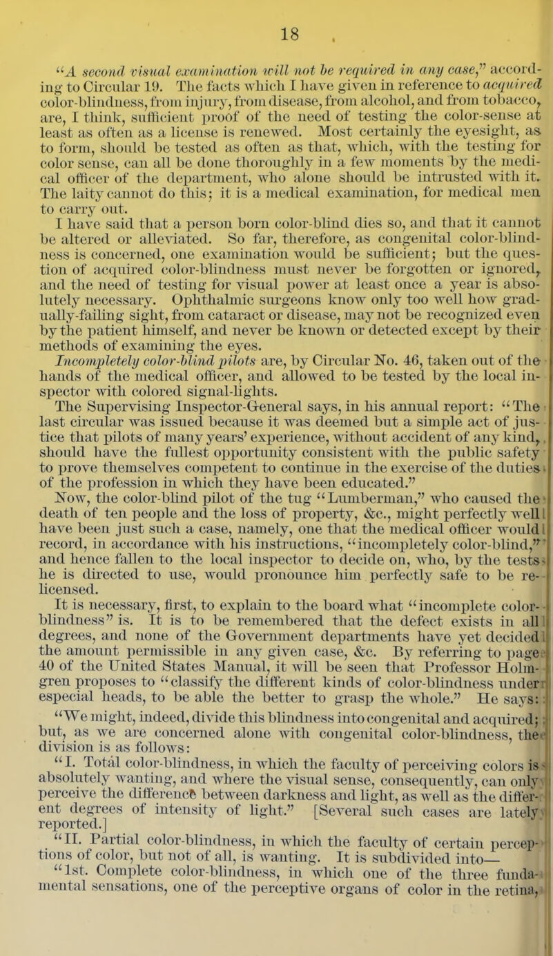 i UA second visual examination will not be required in any ease” accord- ing to Circular 19. The facts which I have given in reference to acquired color-blindness, from injury, from disease, from alcohol, and from tobacco, are, I think, sufficient proof of the need of testing the color-sense at least as often as a license is renewed. Most certainly the eyesight, as to form, should be tested as often as that, which, with the testing for color sense, can all be done thoroughly in a few moments by the medi- cal officer of the department, who alone should be intrusted with it. The laity cannot do this ; it is a medical examination, for medical men to carry out. I have said that a person born color-blind dies so, and that it cannot be altered or alleviated. So far, therefore, as congenital color-blind- ness is concerned, one examination would be sufficient; but the ques- tion of acquired color-blindness must never be forgotten or ignored, and the need of testing for visual power at least once a year is abso- lutely necessary. Ophthalmic surgeons know only too well how grad- ually-failing sight, from cataract or disease, may not be recognized even by the patient himself, and never be known or detected except by their methods of examining the eyes. Incompletely color-blind pilots are, by Circular No. 46, taken out of the hands of the medical officer, and allowed to be tested by the local in- spector with colored signal-lights. The Supervising Inspector-General says, in his annual report: “The last circular was issued because it was deemed but a simple act of jus- tice that pilots of many years’ experience, without accident of any kind, should have the fullest opportunity consistent with the public safety to prove themselves competent to continue in the exercise of the duties • of the profession in which they have been educated.” Now, the color-blind pilot of the tug “Lumberman,” who caused the death of ten people and the loss of property, &c., might perfectly well I have been just such a case, namely, one that the medical officer would i record, in accordance with his instructions, “incompletely color-blind,” and hence fallen to the local inspector to decide on, who, by the tests* he is directed to use, would pronounce him perfectly safe to be re- licensed. It is necessary, first, to explain to the board what “incomplete color- blindness” is. It is to be remembered that the defect exists in all degrees, and none of the Government departments have yet decided the amount permissible in any given case, &c. By referring to page 40 of the United States Manual, it will be seen that Professor Holm- gren proposes to “classify the different kinds of color-blindness under especial heads, to be able the better to grasp the whole.” He says: “We might, indeed, divide this blindness into congenital and acquired; but, as we are concerned alone with congenital color-blindness, the division is as follows: “I. Total color-blindness, in which the faculty of perceiving colors is - absolutely wanting, and where the visual sense, consequently, can only perceive the difference between darkness and light, as well as the differ- I ent degrees of intensity of light.” [Several such cases are lately reported.] “II. Partial color-blindness, in which the faculty of certain percep- tions of color, but not of all, is wanting. It is subdivided into “1st. Complete color-blindness, in which one of the three funda- mental sensations, one of the perceptive organs of color in the retina,