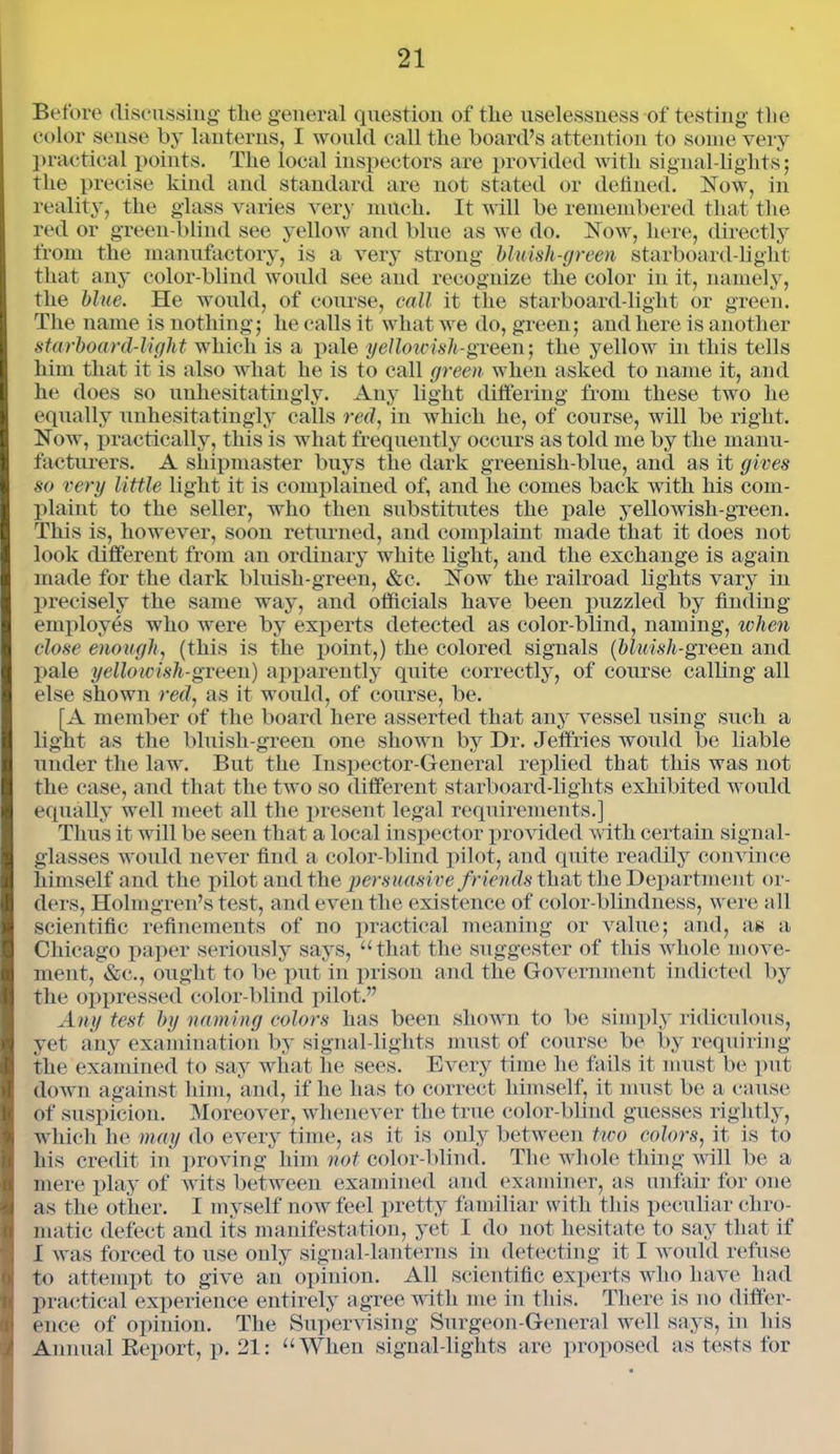 Before discussing the general question of the uselessness of testing tlie color sense by lanterns, I would call the board’s attention to some very practical points. The local inspectors are provided with signal-lights; the precise kind and standard are not stated or defined. Now, in reality, the glass varies very much. It will be remembered that the red or green-blind see yellow and blue as we do. Now, here, directly from the manufactory, is a very strong bluish-green starboard-light that any color-blind would see and recognize the color in it, namely, the blue. He would, of course, call it the starboard-light or green. The name is nothing; he calls it what we do, green; and here is another starboard-light which is a pale yellowish-green’, the yellow in this tells him that it is also what he is to call green when asked to name it, and he does so unhesitatingly. Any light differing from these two he equally unhesitatingly calls red, in which he, of course, will be right. Now, practically, this is what frequently occurs as told me by the manu- facturers. A shipmaster buys the dark greenish-blue, and as it gives so very little light it is complained of, and he comes back with his com- plaint to the seller, who then substitutes the pale yellowish-green. This is, however, soon returned, and complaint made that it does not look different from an ordinary white light, and the exchange is again made for the dark bluish-green, &c. Now the railroad lights vary in precisely the same way, and officials have been puzzled by finding employes who were by experts detected as color-blind, naming, when close enough, (this is the point,) the colored signals (bluish-green and pale yelloicish-green) apparently quite correctly, of course calling all else shown red, as it would, of course, be. [A member of the board here asserted that any vessel using such a light as the bluish-green one shown by Dr. Jeffries would be liable under the law. But the Inspector-General replied that this was not the case, and that the two so different starboard-lights exhibited would equally well meet all the present legal requirements.] Thus it will be seen that a local inspector provided with certain signal- glasses would never find a color-blind pilot, and quite readily convince himself and the pilot and the persuasive friends that the Department or- ders, Holmgren’s test, and even the existence of color-blindness, were all scientific refinements of no practical meaning or value; and, as a Chicago paper seriously says, “that the suggester of this whole move- ment, &c., ought to be put in prison and the Government indicted by the oppressed color-blind pilot.” Any test by naming colors has been shown to be simply ridiculous, yet any examination by signal-lights must of course be by requiring the examined to say what lie sees. Every time he fails it must be put down against him, and, if he has to correct himself, it must be a cause of suspicion. Moreover, whenever the true color-blind guesses rightly, which he may do every time, as it is only between two colors, it is to his credit in' proving him not color-blind. The whole thing will be a mere play of wits between examined and examiner, as unfair for one as the other. I myself now feel pretty familiar with this peculiar chro- matic defect and its manifestation, yet I do not hesitate to say that if I was forced to use only signal-lanterns in detecting it I would refuse to attempt to give an opinion. All scientific experts who have had practical experience entirely agree with me in this. There is no differ- ence of opinion. The Supervising Surgeon-General well says, in his Annual Report, p. 21: “When signal-lights are proposed as tests for