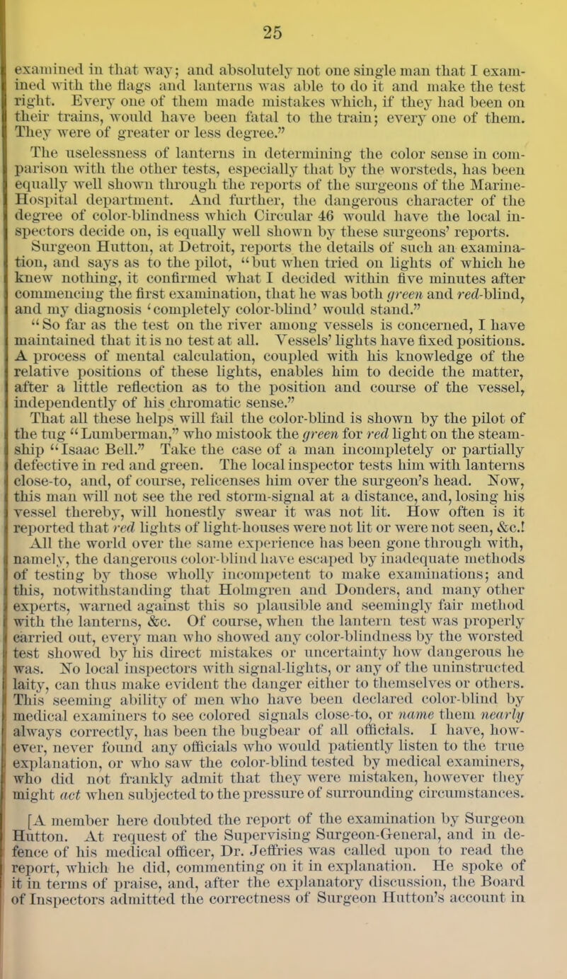 examined in that way; and absolutely not one single man that I exam- ined with the hags and lanterns was able to do it and make the test right. Every one of them made mistakes which, if they had been on their trains, would have been fatal to the train; every one of them. They were of greater or less degree.” The uselessness of lanterns in determining the color sense in com- parison with the other tests, especially that by the worsteds, has been equally well shown through the reports of the surgeons of the Marine- Hospital department. And further, the dangerous character of the degree of color-blindness which Circular 46 would have the local in- spectors decide on, is equally well shown by these surgeons’ reports. Surgeon Hutton, at Detroit, reports the details of such an examina- tion, and says as to the pilot, “but when tried on lights of which he knew nothing, it confirmed what I decided within five minutes after commencing the first examination, that he was both green and red-blind, and my diagnosis 1 completely color-blind’ would stand.” “ So far as the test on the river among vessels is concerned, I have maintained that it is no test at all. Vessels’ lights have fixed positions. A process of mental calculation, coupled with his knowledge of the relative positions of these lights, enables him to decide the matter, after a little reflection as to the position and course of the vessel, independently of his chromatic sense.” That all these helps will fail the color-blind is shown by the pilot of the tug “Lumberman,” who mistook the green for red light on the steam- ship “ Isaac Bell.” Take the case of a man incompletely or partially defective in red and green. The local inspector tests him with lanterns close-to, and, of course, relicenses him over the surgeon’s head. Now, this man will not see the red storm-signal at a distance, and, losing his vessel thereby, will honestly swear it was not lit. How often is it reported that red lights of light houses were not lit or were not seen, &c.! All the world over the same experience has been gone through with, namely, the dangerous color-blind have escaped by inadequate methods of testing by those wholly incompetent to make examinations; and this, notwithstanding that Holmgren and Donders, and many other experts, warned against this so plausible and seemingly fair method with the lanterns, &c. Of course, when the lantern test was properly carried out, every man who showed any color-blindness by the worsted test showed by his direct mistakes or uncertainty how dangerous lie was. No local inspectors with signal-lights, or any of the uninstructed laity, can thus make evident the danger either to themselves or others. This seeming ability of men who have been declared color-blind by medical examiners to see colored signals close-to, or name them nearly always correctly, has been the bugbear of all officials. I have, how- ever, never found any officials who would patiently listen to the true explanation, or who saw the color-blind tested by medical examiners, who did not frankly admit that they were mistaken, however they might act when subjected to the pressure of surrounding circumstances. [A member here doubted the report of the examination by Surgeon Hutton. At request of the Supervising Surgeon-General, and in de- fence of his medical officer, Dr. Jeffries was called upon to read the report, which he did, commenting on it in explanation. He spoke of it in terms of praise, and, after the explanatory discussion, the Board of Inspectors admitted the correctness of Surgeon Hutton’s account in