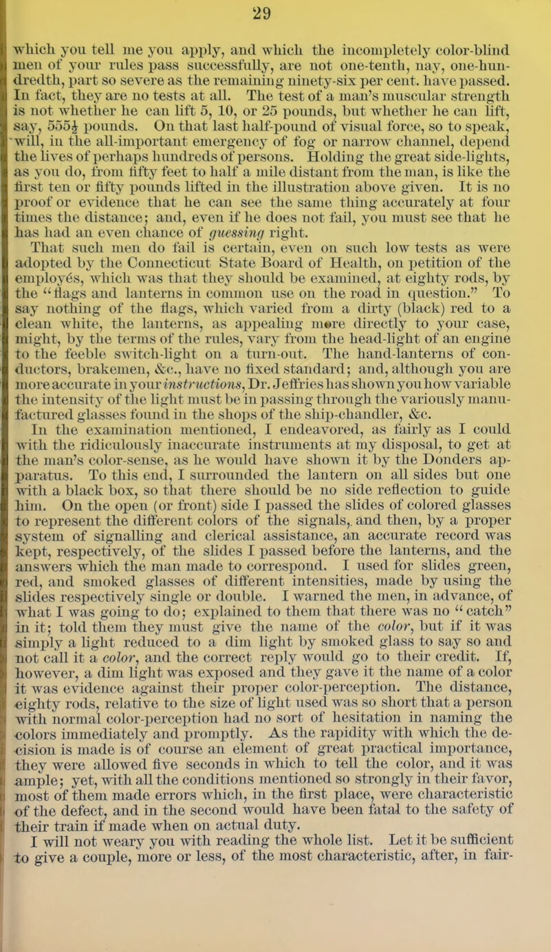 ■which you tell me you apply, and which the incompletely color-blind men of your rules pass successfully, are not one-tenth, nay, one-hun- dredth, part so severe as the remaining ninety-six per cent, have passed. In fact, they are no tests at all. The test of a man’s muscular strength is not whether he can lift 5, 10, or 25 pounds, but whether he can lift, say, 555£ pounds. On that last half-pound of visual force, so to speak, will, in the all-important emergency of fog or narrow channel, depend the lives of perhaps hundreds of persons. Holding the great side-lights, as you do, from fifty feet to half a mile distant from the man, is like the first ten or fifty pounds lifted in the illustration above given. It is no proof or evidence that he can see the same thing accurately at four times the distance; and, even if he does not fail, you must see that he has had an even chance of guessing right. That such men do fail is certain, even on such low tests as were adopted by the Connecticut State Board of Health, on petition of the employes, which was that they should be examined, at eighty rods, by the “flags and lanterns in common use on the road in question.” To say nothing of the flags, which varied from a dirty (black) red to a clean white, the lanterns, as appealing mere directly to your case, might, by the terms of the rules, vary from the head-light of an engine to the feeble switch-light on a turn-out. The hand-lanterns of con- ductors, brakemen, &c., have no fixed standard; and, although you are more accurate in your instructions, Dr. J eflties has shown you how variable the intensity of the light must be in passing through the variously manu- factured glasses found in the shops of the ship-chandler, &c. In the examination mentioned, I endeavored, as fairly as I could with the ridiculously inaccurate instruments at my disposal, to get at the man’s color-sense, as he would have shown it by the Donders ap- paratus. To this end, I surrounded the lantern on all sides but one with a black box, so that there should be no side reflection to guide him. On the open (or front) side I passed the slides of colored glasses to represent the different colors of the signals,, and then, by a proper system of signalling and clerical assistance, an accurate record was kept, respectively, of the slides I passed before the lanterns, and the answers which the man made to correspond. I used for slides green, red, and smoked glasses of different intensities, made by using the slides respectively single or double. I warned the men, in advance, of what I was going to do; explained to them that there was no “ catch” in it; told them they must give the name of the color, but if it was simply a light reduced to a dim light by smoked glass to say so and not call it a color, and the correct reply woidd go to their credit. If, however, a dim light was exposed and they gave it the name of a color it was evidence against their proper color-perception. The distance, eighty rods, relative to the size of light used was so short that a person with normal color-perception had no sort of hesitation in naming the colors immediately and promptly. As the rapidity with which the de- cision is made is of course an element of great practical importance, they were allowed five seconds in which to tell the color, and it was H ample; yet, with all the conditions mentioned so strongly in their favor, i most of them made errors which, in the first place, were characteristic < of the defect, and in the second would have been fatal to the safety of I their train if made when on actual duty. I will not weary you with reading the whole list. Let it be sufficient i to give a couple, more or less, of the most characteristic, after, in fair-