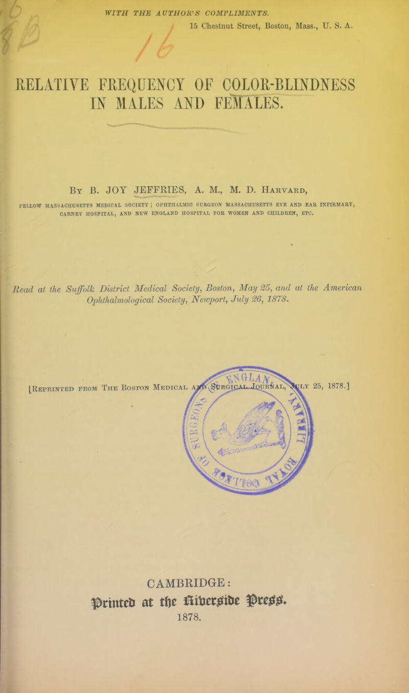 WITH THE AUTHOIVS COMPLIMENTS. / 15 Chestnut Street, Boston, Mass., U. S. A. RELATIVE FRE()(JENGY OF COLOR-BLINDNESS IN MALES AND FEMLES. By B. joy JEFFRIES, A. M., M. D. Harvard, FELLOW MASSACHUSETTS MEDICAL SOCIETY ; OPHTHALMIC SURGEON MASSACHUSETTS EYE AND EAR INFIRMARY, CARNEY HOSPITAL, AND NEW ENGLAND HOSPITAL FOR WOMEN AND CHILDREN, ETC. Read at the Suffolk District Medical Society, Boston, May 25, and at the American Oplithalmological Society, Neicport, July 26, 187S. CAMBRIDGE: Prtntcli at tfte 1878.