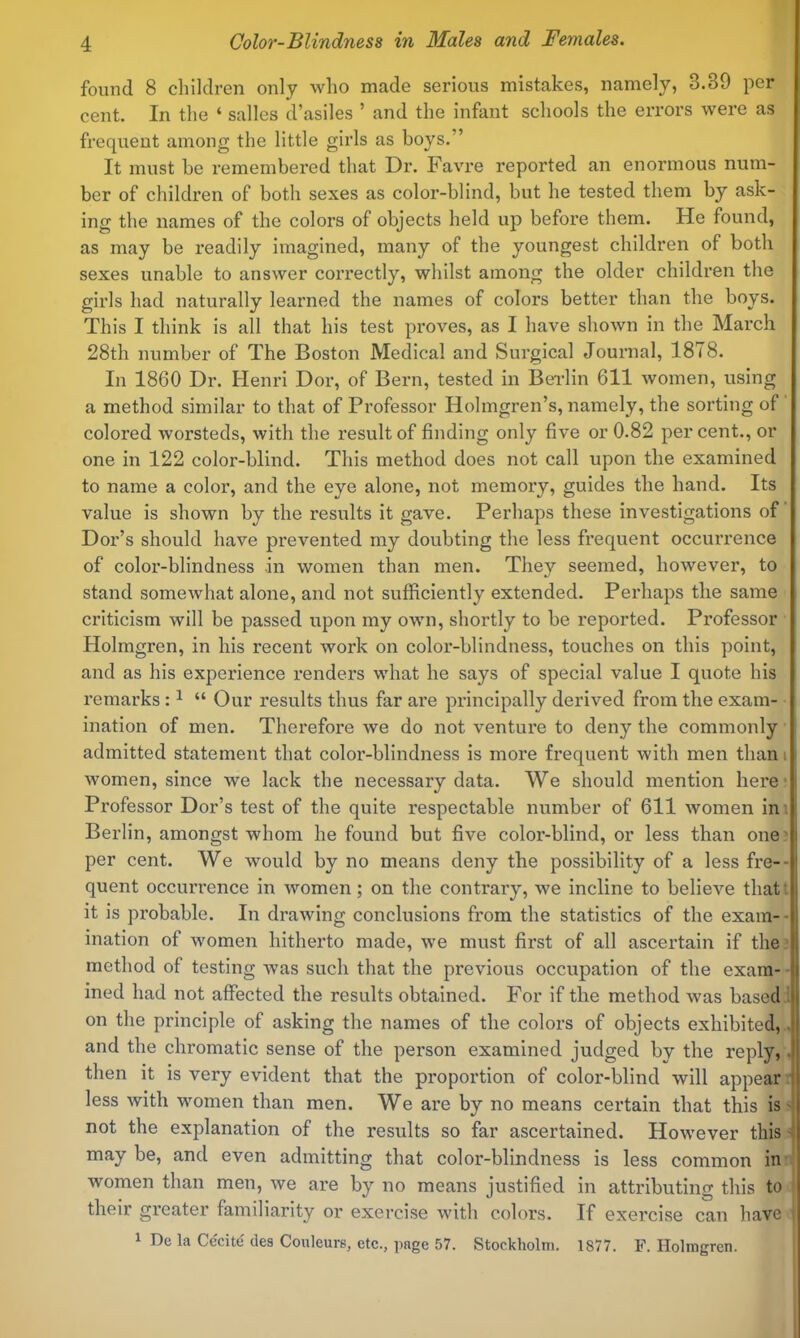 found 8 children only who made serious mistakes, namely, 3.39 per cent. In the ‘ salles d’asiles ’ and the infant schools the errors were as frequent among the little girls as boys.” It must be remembered that Dr. Favre reported an enormous num- ber of children of both sexes as color-blind, but he tested them by ask- ing the names of the colors of objects held up before them. He found, as may be readily imagined, many of the youngest children of both sexes unable to answer correctly, whilst among the older children the girls had naturally learned the names of colors better than the boys. This I think is all that his test proves, as I have shoAvn in the March 28th number of The Boston Medical and Surgical Journal, 1878. In 1860 Dr. Henri Dor, of Bern, tested in Beilin 611 women, using a method similar to that of Professor Holmgren’s, namely, the sorting of colored worsteds, with the result of finding only five or 0.82 per cent., or one in 122 color-blind. This method does not call upon the examined to name a color, and the eye alone, not memory, guides the hand. Its value is shown by the results it gave. Perhaps these investigations of Dor’s should have prevented my doubting the less frequent occurrence of color-blindness in women than men. They seemed, however, to stand somewhat alone, and not sufficiently extended. Perhaps the same criticism will be passed upon my own, shortly to be reported. Professor Holmgren, in his recent work on color-blindness, touches on this point, and as his experience renders what he says of special value I quote his remarks: ^ “ Our results thus far are principally derived from the exam- ination of men. Therefore we do not venture to deny the commonly admitted statement that color-blindness is more frequent with men than i women, since we lack the necessary data. We should mention here* Professor Dor’s test of the quite respectable number of 611 women ini Berlin, amongst whom he found but five color-blind, or less than one lj per cent. We would by no means deny the possibility of a less fre-- quent occurrence in women; on the contrary, we incline to believe that’ it is probable. In drawing conclusions from the statistics of the exam- -1 ination of women hitherto made, we must first of all ascertain if the method of testing Avas such that the previous occupation of the exam- ined had not affected the results obtained. For if the method was based . on the principle of asking the names of the colors of objects exhibited,. and the chromatic sense of the person examined judged by the reply,. then it is very evident that the proportion of color-blind will appear i less with women than men. We are by no means certain that this is- not the explanation of the results so far ascertained. However this 'i may be, and even admitting that color-blindness is less common in women than men, we are by no means justified in attributing this to their greater familiarity or exercise with colors. If exercise can have 1 Dc la Cccite des Couleui-B, etc., page 57. Stockholm. 1877. F. Holmgren.