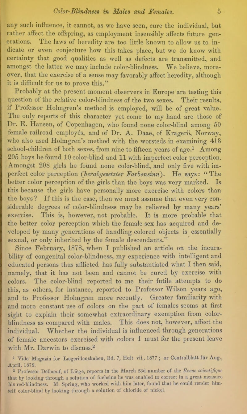 any such influence, it cannot, as we have seen, cure the individual, but rather affect the offspring, as employment insensibly affects future gen- erations. The laws of heredity are too little known to allow us to in- dicate or even conjecture how’ this takes place, but we do know with certainty that good qualities as well as defects are transmitted, and amongst the latter we may include color-blindness. We believe, more- over, that the exercise of a sense may favorably affect heredity, although it is difficult for us to prove this.” Probably at the present moment observers in Europe are testing this question of the relative color-blindness of the two sexes. Their results, if Professor Holmgren’s method is employed, will be of great value. The only reports of this character yet come to my hand are those of Dr. E. Hansen, of Copenhagen, who found none color-blind among 50 female railroad employes, and of Dr. A. Daae, of Ki’agero, Norway, who also used Holmgren’s method with the worsteds in examining 413 school-children of both sexes, from nine to fifteen years of age.^ Among 205 boys he found 10 color-blind and 11 with imperfect color perception. Amongst 208 girls he found none color-blind, and only five Avith im- perfect color perception He says: “The better color perception of the girls than the boys was very marked. Is this because the girls have personally more exercise with colors than the boys ? If this is the case, then we must assume that even very con- siderable degrees of color-blindness may be relieved by many years’ exercise. This is, however, not probable. It is more probable that the better color perception which the female sex has acquired and de- veloped by many generations of handling colored objects is essentially sexual, or only inherited by the female descendants.” Since February, 1878, when I published an article on the incura- bility of congenital color-blindness, my experience with intelligent and educated persons thus afflicted has fully substantiated what I then said, namely, that it has not been and cannot be cured by exercise with colors. The color-blind reported to me their futile attempts to do this, as others, for instance, reported to Professor Wilson years ago, and to Professor Holmgren more recently. Greater familiarity with and more constant use of colors on the part of females seems at first sight to explain their somewhat extraordinary exemption from color- blindness as compared with males. This does not, however, affect the individual. Whether the individual is influenced through generations of female ancestors exercised with colors I must for the present leave with Mr. Darwin to discuss.^ ^ Vide Magazin for Lasgeridcnskaben, Bd. 7, Heft vii., 1877 ; or Centralblatt fur Aug., April, 1878. 2 Professor Delboeuf, of Libge, reports in the March 23d number of the Bevue scientifiqne. that by looking through a solution of fuchsine he was enabled to correct in a great measure his red-blindness. M. Sjiring, who worked with him later, found that he could render him- self color-blind by looking through a solution of chloride of nickel.