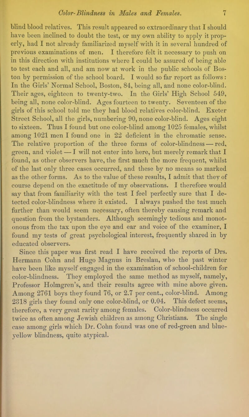 blind blood relatives. This result appeared so extraordinary that I should have been inclined to doubt the test, or my own ability to Jipply it prop- erly, had I not already familiarized myself with it in several hundred of previous examinations of men. I therefore felt it necessary to push on in this direction with institutions where I could be assured of beino; able to test each and all, and am now at work in the public schools of Bos- ton by permission of the school board. I would so far report as follows : In the Girls’ Normal School, Boston, 84, being all, and none color-blind. Their ages, eighteen to twenty-two. In the Girls’ High School 549, being all, none color-blind. Ages fourteen to twenty. Seventeen of the girls of this school told me they had blood relatives color-blind. Exeter Street School, all the girls, numbering 90, none color-blind. Ages eight to sixteen. Thus I found but one color-blind among 1025 females, whilst among 1021 men I found one in 22 deficient in the chromatic sense. The relative proportion of the three forms of color-blindness — red, green, and violet — I will not enter into here, but merely remark that I found, as other observers have, the first much the more frequent, whilst of the last only three cases occurred, and these by no means so marked as the other forms. As to the value of these results, I admit that they of course depend on the exactitude of my observations. I therefore would say that from familiarity with the test I feel perfectly sure that I de- tected color-blindness where it existed. I always pushed the test much further than would seem necessary, often thereby causing remark and question from the bystanders. Although seemingly tedious and monot- onous from the tax upon the eye and ear and voice of the examiner, I found my tests of great psychological interest, frequently shared in by educated observers. Since this paper was first read I have received the reports of Drs. Hermann Cohn and Hugo Magnus in Breslau, who the past winter have been like myself engaged in the examination of school-children for color-blindness. They employed the same method as myself, namely. Professor Holmgren’s, and their results agree with mine above given. Among 2761 boys they found 76, or 2.7 percent., color-blind. Among 2318 girls they found only one color-blind, or 0.04. This defect seems, therefore, a very great rarity among females. Color-blindness occurred twice as often among Jewish children as among Christians. The single case among girls which Dr. Cohn found was one of red-green and blue- yellow blindness, quite atypical.