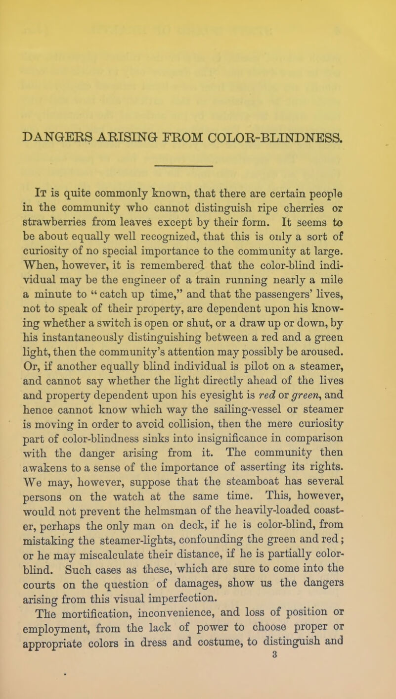 It is quite commonly known, that there are certain people in the community who cannot distinguish ripe cherries or strawberries from leaves except by their form. It seems to be about equally well recognized, that this is only a sort of curiosity of no special importance to the community at large. When, however, it is remembered that the color-blind indi- vidual may be the engineer of a train running nearly a mile a minute to “ catch up time,” and that the passengers’ lives, not to speak of their property, are dependent upon his know- ing whether a switch is open or shut, or a draw up or down, by his instantaneously distinguishing between a red and a green light, then the community’s attention may possibly be aroused. Or, if another equally blind individual is pilot on a steamer, and cannot say whether the light directly ahead of the lives and property dependent upon his eyesight is red or green, and hence cannot know which way the sailing-vessel or steamer is moving in order to avoid collision, then the mere curiosity part of color-blindness sinks into insignificance in comparison with the danger arising from it. The community then awakens to a sense of the importance of asserting its rights. We may, however, suppose that the steamboat has several persons on the watch at the same time. This, however, would not prevent the helmsman of the heavily-loaded coast- er, perhaps the only man on deck, if he is color-blind, from mistaking the steamer-lights, confounding the green and red; or he may miscalculate their distance, if he is partially color- blind. Such cases as these, which are sure to come into the courts on the question of damages, show us the dangers arising from this visual imperfection. The mortification, inconvenience, and loss of position or employment, from the lack of power to choose proper or appropriate colors in dress and costume, to distinguish and