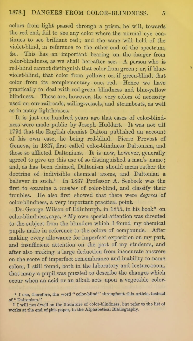 colors from light passed through a prism, he will, towards the red end, fail to see any color where the normal eye con- tinues to see brilliant red; and the same will hold of the violet-blind, in reference to the other end of the spectrum, &c. This has an important bearing on the danger from color-blindness, as we shall hereafter see. A person who is red-blind cannot distinguish that color from green; or, if blue- violet-blind, that color from yellow; or, if green-blind, that color from its complementary one, red. Hence we have practically to deal with red-green blindness and blue-yellow blindness. These are, however, the very colors of necessity used on our railroads, sailing-vessels, and steamboats, as well as in many lighthouses. It is just one hundred years ago that cases of color-blind- ness were made public by Joseph Huddart. It was not till 1794 that the English chemist Dalton published an account of his own case, he being red-blind. Pierre Prevost of Geneva, in 1827, first called color-blindness Daltonism, and those so afflicted Daltonians. It is now, however, generally agreed to give up this use of so distinguished a man’s name ; and, as has been claimed, Daltonism should mean rather the doctrine of indivisible chemical atoms, and Daltonian a believer in such.1 In 1837 Professor A. Seebeck was the first to examine a number of color-blind, and classify their troubles. He also first showed that there were degrees of color-blindness, a very important practical point. Dr. George Wilson of Edinburgh, in 1855, in his book2 on color-blindness, says, “ My own special attention was directed to the subject from the blunders which I found my chemical pupils make in reference to the colors of compounds. After making every allowance for imperfect exposition on my part, and insufficient attention on the part of my students, and after also making a large deduction from inaccurate answers on the score of imperfect remembrance and inability to name colors, I still found, both in the laboratory and lecture-room, that many a pupil was puzzled to describe the changes which occur when an acid or an alkali acts upon a vegetable color- 1 I tise, therefore, the word “color-blind” throughout this article, instead of “Daltonism.” 2 I will not dwell on the literature of color-blindness, but refer to the list ol ■works at the end of Jhis paper, in the Alphabetical Bibliography.