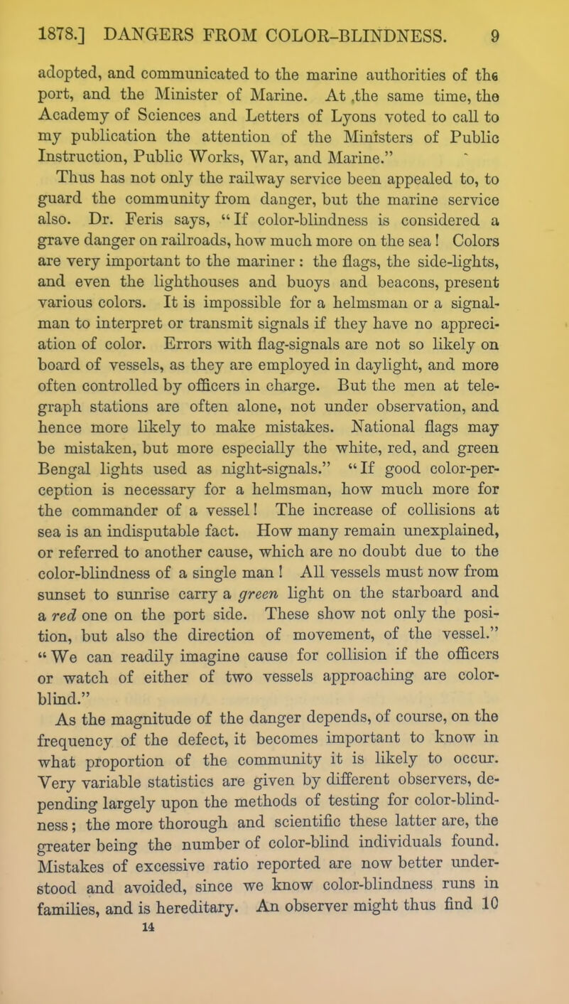 adopted, and communicated to the marine authorities of the port, and the Minister of Marine. At ,the same time, the Academy of Sciences and Letters of Lyons voted to call to my publication the attention of the Ministers of Public Instruction, Public Works, War, and Marine.” Thus has not only the railway service been appealed to, to guard the community from danger, but the marine service also. Dr. Feris says, “ If color-blindness is considered a grave danger on railroads, how much more on the sea! Colors are very important to the mariner : the flags, the side-lights, and even the lighthouses and buoys and beacons, present various colors. It is impossible for a helmsman or a signal- man to interpret or transmit signals if they have no appreci- ation of color. Errors with flag-signals are not so likely on board of vessels, as they are employed in daylight, and more often controlled by officers in charge. But the men at tele- graph stations are often alone, not under observation, and hence more likely to make mistakes. National flags may be mistaken, but more especially the white, red, and green Bengal lights used as night-signals.” “If good color-per- ception is necessary for a helmsman, how much more for the commander of a vessel I The increase of collisions at sea is an indisputable fact. How many remain unexplained, or referred to another cause, which are no doubt due to the color-blindness of a single man ! All vessels must now from sunset to sunrise carry a green light on the starboard and a red one on the port side. These show not only the posi- tion, but also the direction of movement, of the vessel.” “We can readily imagine cause for collision if the officers or watch of either of two vessels approaching are color- blind.” As the magnitude of the danger depends, of course, on the frequency of the defect, it becomes important to know in what proportion of the community it is likely to occur. Very variable statistics are given by different observers, de- pending largely upon the methods of testing for color-blind- ness ; the more thorough and scientific these latter are, the greater being the number of color-blind individuals found. Mistakes of excessive ratio reported are now better under- stood and avoided, since we know color-blindness runs in families, and is hereditary. An observer might thus find 10 14