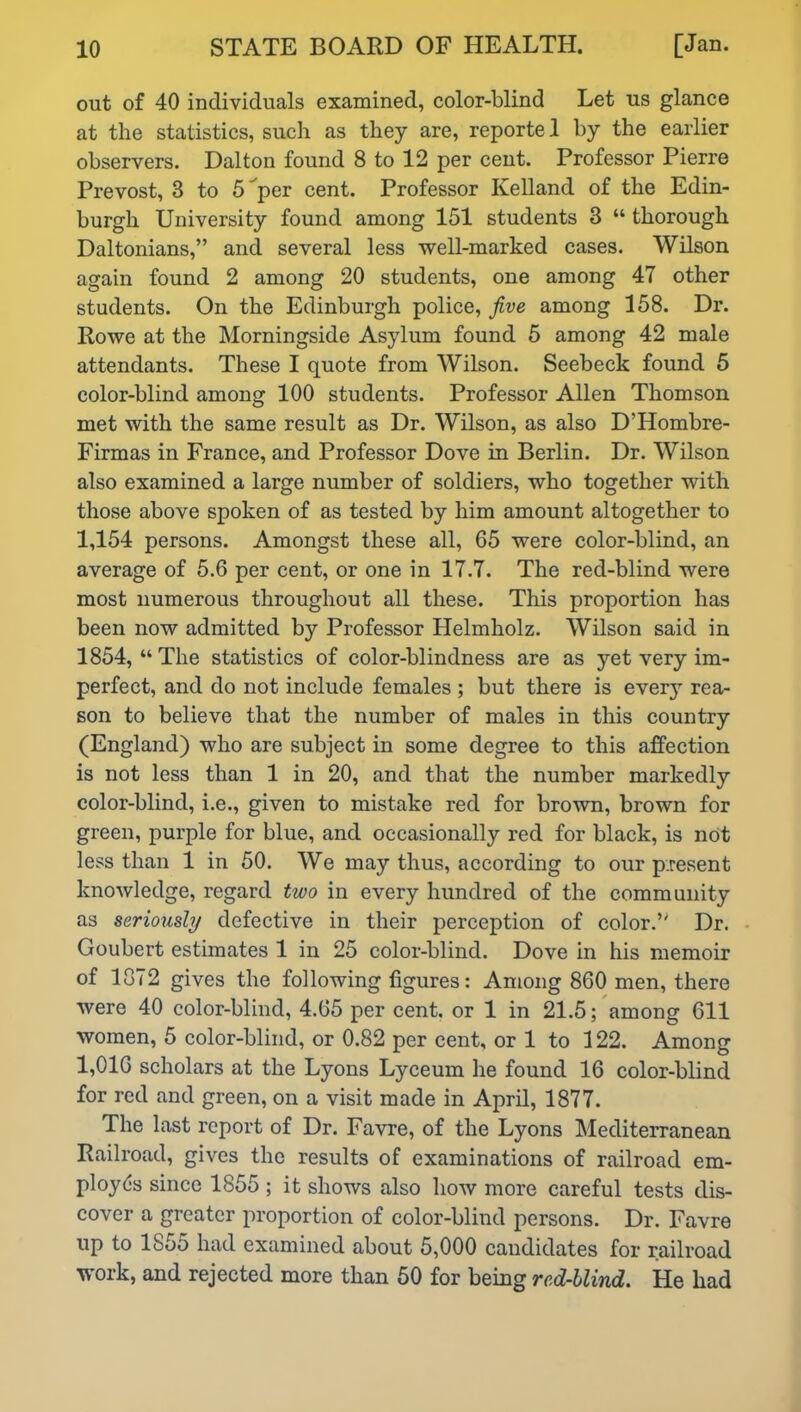 out of 40 individuals examined, color-blind Let us glance at the statistics, such as they are, reportel by the earlier observers. Dalton found 8 to 12 per cent. Professor Pierre Prevost, 8 to 5^per cent. Professor Kelland of the Edin- burgh University found among 151 students 3 “ thorough Daltonians,” and several less well-marked cases. Wilson again found 2 among 20 students, one among 47 other students. On the Edinburgh police, five among 158. Dr. Rowe at the Morningside Asylum found 5 among 42 male attendants. These I quote from Wilson. Seebeck found 5 color-blind among 100 students. Professor Allen Thomson met with the same result as Dr. Wilson, as also D’Hombre- Firmas in France, and Professor Dove in Berlin. Dr. Wilson also examined a large number of soldiers, who together with those above spoken of as tested by him amount altogether to 1,154 persons. Amongst these all, 65 were color-blind, an average of 5.6 per cent, or one in 17.7. The red-blind were most numerous throughout all these. This proportion has been now admitted by Professor Helmholz. Wilson said in 1854, “The statistics of color-blindness are as yet very im- perfect, and do not include females ; but there is ever3r rea- son to believe that the number of males in this country (England) who are subject in some degree to this affection is not less than 1 in 20, and that the number markedly color-blind, i.e., given to mistake red for brown, brown for green, purple for blue, and occasionally red for black, is not less than 1 in 50. We may thus, according to our present knowledge, regard two in every hundred of the community as seriously defective in their perception of color.5' Dr. Goubert estimates 1 in 25 color-blind. Dove in his memoir of 1872 gives the following figures: Among 860 men, there were 40 color-blind, 4.65 per cent, or 1 in 21.5; among 611 women, 5 color-blind, or 0.82 per cent, or 1 to 122. Among 1,016 scholars at the Lyons Lyceum he found 16 color-blind for red and green, on a visit made in April, 1877. The last report of Dr. Favre, of the Lyons Mediterranean Railroad, gives the results of examinations of railroad em- ployes since 1855 ; it shows also how more careful tests dis- cover a greater proportion of color-blind persons. Dr. Favre up to 1855 had examined about 5,000 candidates for railroad work, and rejected more than 50 for being red-blind. He had