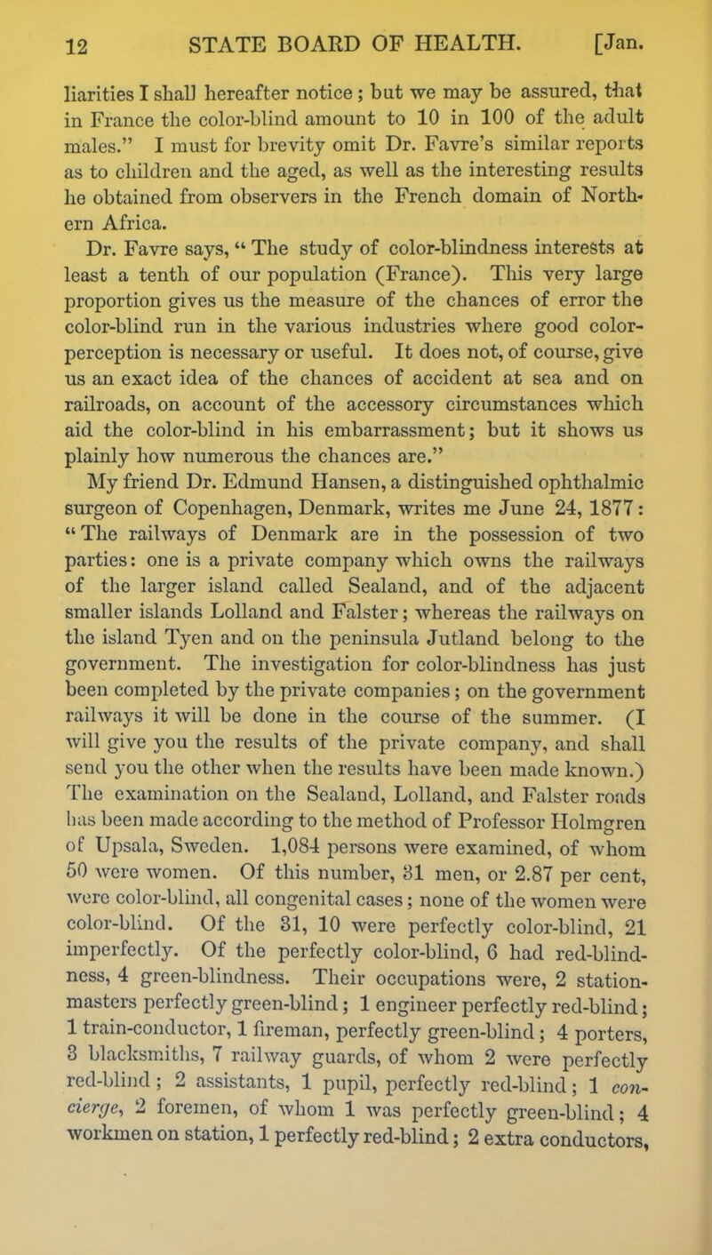 liarities I shall hereafter notice; but we may be assured, that in France the color-blind amount to 10 in 100 of the adult males.” I must for brevity omit Dr. Favre’s similar reports as to children and the aged, as well as the interesting results he obtained from observers in the French domain of North- ern Africa. Dr. Favre says, “ The study of color-blindness interests at least a tenth of our population (France). This very large proportion gives us the measure of the chances of error the color-blind run in the various industries where good color- perception is necessary or useful. It does not, of course, give us an exact idea of the chances of accident at sea and on railroads, on account of the accessory circumstances which aid the color-blind in his embarrassment; but it shows us plainly how numerous the chances are.” My friend Dr. Edmund Hansen, a distinguished ophthalmic surgeon of Copenhagen, Denmark, writes me June 24, 1877: “ The railways of Denmark are in the possession of two parties: one is a private company which owns the railways of the larger island called Sealand, and of the adjacent smaller islands Lolland and Falster; whereas the railways on the island Tyen and on the peninsula Jutland belong to the government. The investigation for color-blindness has just been completed by the private companies; on the government railways it will be done in the course of the summer. (I will give you the results of the private company, and shall send you the other when the results have been made known.) The examination on the Sealand, Lolland, and Falster roads has been made according to the method of Professor Holmgren of Upsala, Sweden. 1,084 persons were examined, of whom 50 were women. Of this number, 81 men, or 2.87 per cent, were color-blind, all congenital cases; none of the women were color-blind. Of the 31, 10 were perfectly color-blind, 21 imperfectly. Of the perfectly color-blind, 6 had red-blind- ness, 4 green-blindness. Their occupations were, 2 station- masters perfectly green-blind; 1 engineer perfectly red-blind; 1 train-conductor, 1 fireman, perfectly green-blind; 4 porters, 3 blacksmiths, 7 railway guards, of whom 2 were perfectly red-blind; 2 assistants, 1 pupil, perfectly red-blind; 1 con- cierge, 2 foremen, of whom 1 was perfectly green-blind; 4 workmen on station, 1 perfectly red-blind; 2 extra conductors,