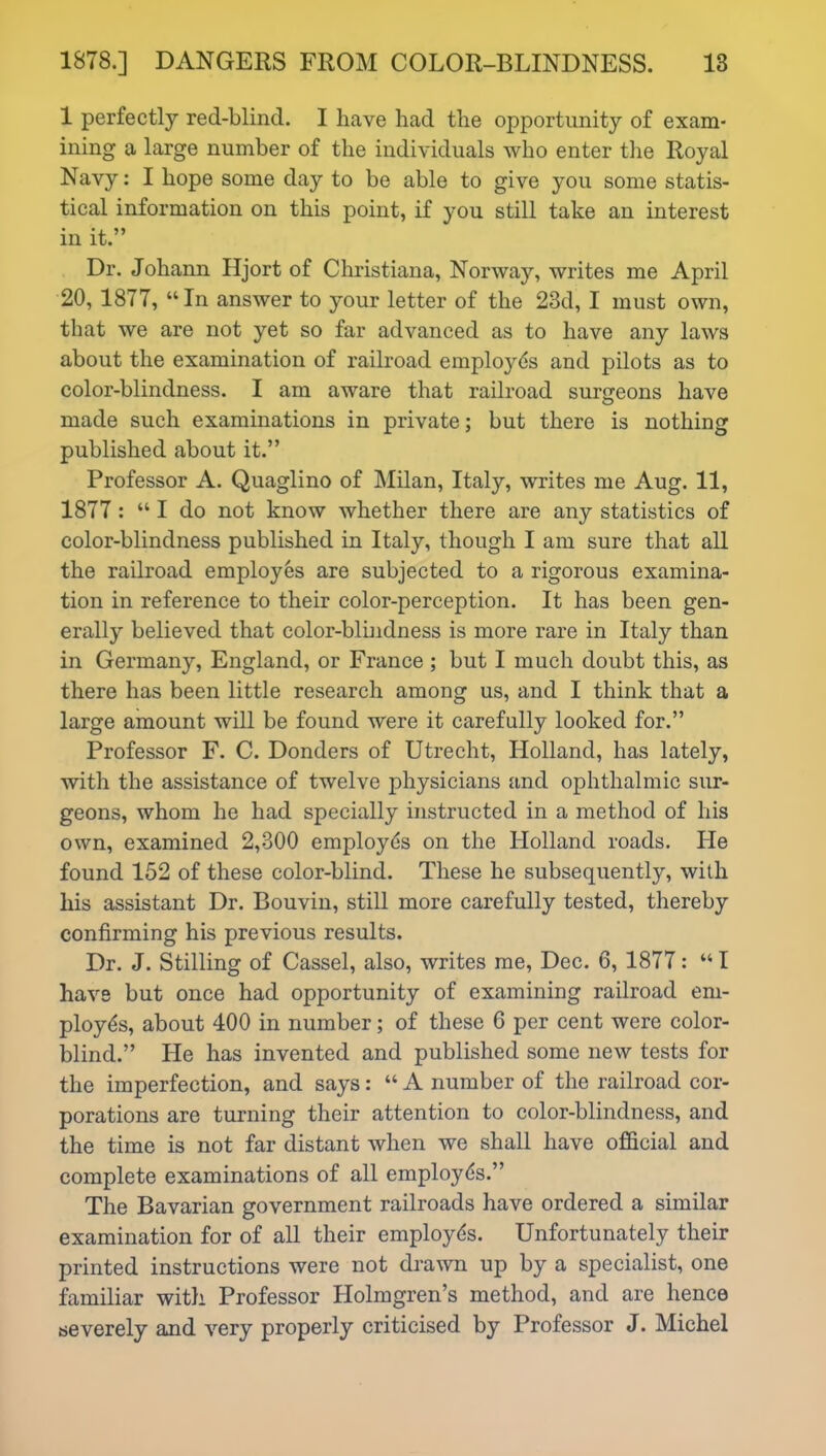 1 perfectly red-blind. I have had the opportunity of exam- ining a large number of the individuals who enter the Royal Navy: I hope some day to be able to give you some statis- tical information on this point, if you still take an interest in it.” Dr. Johann Hjort of Christiana, Norway, writes me April 20, 1877, “In answer to your letter of the 23d, I must own, that we are not yet so far advanced as to have any laws about the examination of railroad employds and pilots as to color-blindness. I am aware that railroad surgeons have made such examinations in private; but there is nothing published about it.” Professor A. Quaglino of Milan, Italy, writes me Aug. 11, 1877: “ I do not know whether there are any statistics of color-blindness published in Italy, though I am sure that all the railroad employes are subjected to a rigorous examina- tion in reference to their color-perception. It has been gen- erally believed that color-blindness is more rare in Italy than in Germany, England, or France; but I much doubt this, as there has been little research among us, and I think that a large amount will be found were it carefully looked for.” Professor F. C. Donders of Utrecht, Holland, has lately, with the assistance of twelve physicians and ophthalmic sur- geons, whom he had specially instructed in a method of his own, examined 2,300 employds on the Holland roads. He found 152 of these color-blind. These he subsequently, with his assistant Dr. Bouvin, still more carefully tested, thereby confirming his previous results. Dr. J. Stilling of Cassel, also, writes me, Dec. 6, 1877: “ I have but once had opportunity of examining railroad em- ployds, about 400 in number; of these 6 per cent were color- blind.” He has invented and published some new tests for the imperfection, and says: “ A number of the railroad cor- porations are turning their attention to color-blindness, and the time is not far distant when we shall have official and complete examinations of all employds.” The Bavarian government railroads have ordered a similar examination for of all their employds. Unfortunately their printed instructions were not drawn up by a specialist, one familiar with Professor Holmgren’s method, and are hence severely and very properly criticised by Professor J. Michel