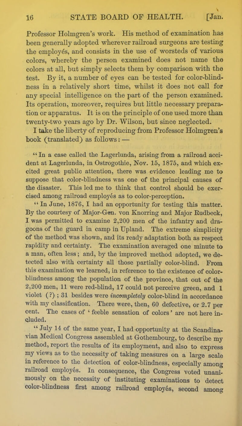 Professor Holmgren’s work. His method of examination has been generally adopted wherever railroad surgeons are testing the employes, and consists in the use of worsteds of various colors, whereby the person examined does not name the colors at all, but simply selects them by comparison with the test. By it, a number of eyes can be tested for color-blind- ness in a relatively short time, whilst it does not call for any special intelligence on the part of the person examined. Its operation, moreover, requires but little necessary prepara- tion or apparatus. It is on the principle of one used more than twenty-two years ago by Dr. Wilson, but since neglected. I take the liberty of reproducing from Professor Holmgren’s book (translated) as follows: — “In a case called the Lagerlunda, arising from a railroad acci- dent at Lagerlunda, in Ostrogothie, Nov. 15, 1875, and which ex- cited great public attention, there was evidence leading me to suppose that color-blindness was one of the principal causes of the disaster. This led me to think that control should be exer- cised among railroad employes as to color-perception. “ In June, 1876, I had an opportunity for testing this matter. By the courtesy of Major-Gen. von Knorring and Major Rudbeck, I was permitted to examine 2,200 men of the infantry and dra- goons of the guard in camp in Upland. The extreme simplicity of the method was shown, and its ready adaptation both as respect rapidity and certainty. The examination averaged one minute to a man, often less ; and, by the improved method adopted, we de- tected also with certainty all those partially color-blind. From this examination we learned, in reference to the existence of color- blindness among the population of the province, that out of the 2,200 men, 11 were red-blind, 17 could not perceive green, and 1 violet (?) ; 31 besides were incompletely color-blind in accordance with my classification. There were, then, 60 defective, or 2.7 per cent. The cases of ‘ feeble sensation of colors ’ are not here in- cluded. “ July 14 of the same year, I had opportunity at the Scandina- vian Medical Congress assembled at Gotkembourg, to describe my method, report the results of its employment, and also to express my views as to the necessity of taking measures on a large scale in reference to the detection of color-blindness, especially among railroad employes. In consequence, the Congress voted unani- mously on the necessity of instituting examinations to detect color-blindness first among railroad employes, second among