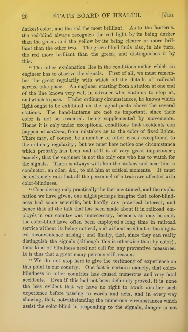 darkest color, and tlie red the most brilliant. As to the lanterns, the red-blind always recognize the red light by its being darker than the green, and the yellow by its being clearer or more bril- liant than the other two. The green-blind finds also, in his turn, the red more brilliant than the green, and distinguishes it by this. “The other explanation lies in the conditions under which an engineer has to observe the signals. First of all, we must remem- ber the great regularity with which all the details of railroad service take place. An engineer starting from a station at one end of the line knows very well in advance what stations to stop at, and which to pass. Under ordinary circumstances, he knows which light ought to be exhibited on the signal-posts above the several stations. The hand-lanterns are not as important, since their color is not so essential, being supplemented by movements. Hence it is only under exceptional conditions that accidents can happen at stations, from mistakes as to the color of fixed lights. There may, of course, be a number of other cases exceptional to the ordinary regularity ; but we must here notice one circumstance which probably has been and still is of very great importance ; namely, that the engineer is not the only one who has to watch for the signals. There is always with him the stoker, and near him a conductor, an oiler, &c., to aid him at critical moments. It must be extremely rare that all the personnel of a train are affected with color-blindness. “ Considering only practical^ the fact mentioned, and the expla- nation we have given, one might perhaps imagine that color-blind- ness had some scientific, but hardly any practical interest, and hence that all the talk that has been made about it in railroad em- ployes in our country was unnecessary, because, as may be said, the color-blind have often been employed a long time in railroad service without its being noticed, and without accident or the slight- est inconvenience arising; and finally, that, since the}7 can really distinguish the signals (although this is otherwise than by color), their kind of blindness need not call for any preventive measures. It is thus that a great many persons still reason. “We do not stop here to give the testimony of experience on this point in our country. One fact is certain ; namely, that color- blindness in other countries has caused numerous and very fatal accidents. Even if this had not been definitely proved, it is none the less evident that we have no right to await another such experience before passing to words and acts, and in every way showing, that, notwithstanding the numerous circumstances which assist the color-blind in responding to the signals, danger is not