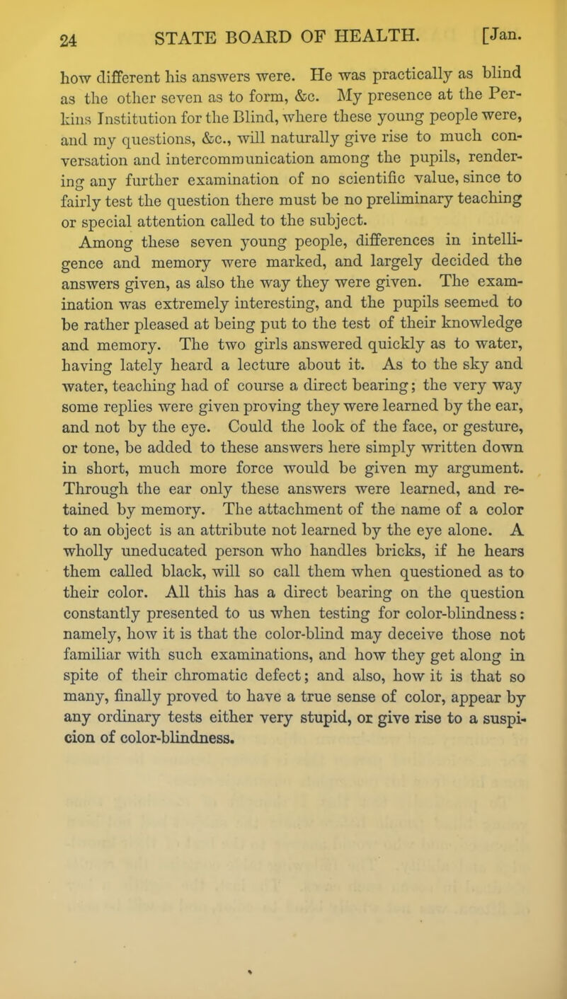 how different his answers were. He was practically as blind as the other seven as to form, &c. My presence at the Per- kins Institution for the Blind, where these young people were, and my questions, &c., will naturally give rise to much con- versation and intercommunication among the pupils, render- ing any further examination of no scientific value, since to fairly test the question there must be no preliminary teaching or special attention called to the subject. Among these seven young people, differences in intelli- gence and memory were marked, and largely decided the answers given, as also the way they were given. The exam- ination was extremely interesting, and the pupils seemed to be rather pleased at being put to the test of their knowledge and memory. The two girls answered quickly as to water, having lately heard a lecture about it. As to the sky and water, teaching had of course a direct bearing; the very way some replies were given proving they were learned by the ear, and not by the eye. Could the look of the face, or gesture, or tone, be added to these answers here simply written down in short, much more force would be given my argument. Through the ear only these answers were learned, and re- tained by memory. The attachment of the name of a color to an object is an attribute not learned by the eye alone. A wholly uneducated person who handles bricks, if he hears them called black, will so call them when questioned as to their color. All this has a direct bearing on the question constantly presented to us when testing for color-blindness: namely, how it is that the color-blind may deceive those not familiar with such examinations, and how they get along in spite of their chromatic defect; and also, how it is that so many, finally proved to have a true sense of color, appear by any ordinary tests either very stupid, or give rise to a suspi- cion of color-blindness.