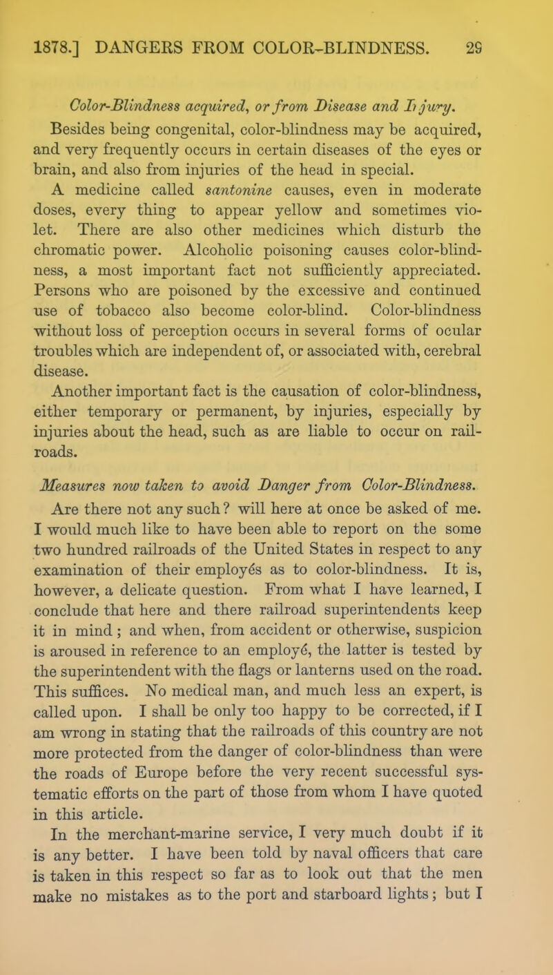 Color-Blindness acquired, or from Disease and Ii jury. Besides being congenital, color-blindness may be acquired, and very frequently occurs in certain diseases of the eyes or brain, and also from injuries of the head in special. A medicine called santonine causes, even in moderate doses, every thing to appear yellow and sometimes vio- let. There are also other medicines which disturb the chromatic power. Alcoholic poisoning causes color-blind- ness, a most important fact not sufficiently appreciated. Persons who are poisoned by the excessive and continued use of tobacco also become color-blind. Color-blindness without loss of perception occurs in several forms of ocular troubles which are independent of, or associated with, cerebral disease. Another important fact is the causation of color-blindness, either temporary or permanent, by injuries, especially by injuries about the head, such as are liable to occur on rail- roads. Measures now taken to avoid Danger from Color-Blindness. Are there not any such ? will here at once be asked of me. I would much like to have been able to report on the some two hundred railroads of the United States in respect to any examination of their employes as to color-blindness. It is, however, a delicate question. From what I have learned, I conclude that here and there railroad superintendents keep it in mind ; and when, from accident or otherwise, suspicion is aroused in reference to an employd, the latter is tested by the superintendent with the flags or lanterns used on the road. This suffices. No medical man, and much less an expert, is called upon. I shall be only too happy to be corrected, if I am wrong in stating that the railroads of this country are not more protected from the danger of color-blindness than were the roads of Europe before the very recent successful sys- tematic efforts on the part of those from whom I have quoted in this article. In the merchant-marine service, I very much doubt if it is any better. I have been told by naval officers that care is taken in this respect so far as to look out that the men make no mistakes as to the port and starboard lights; but I