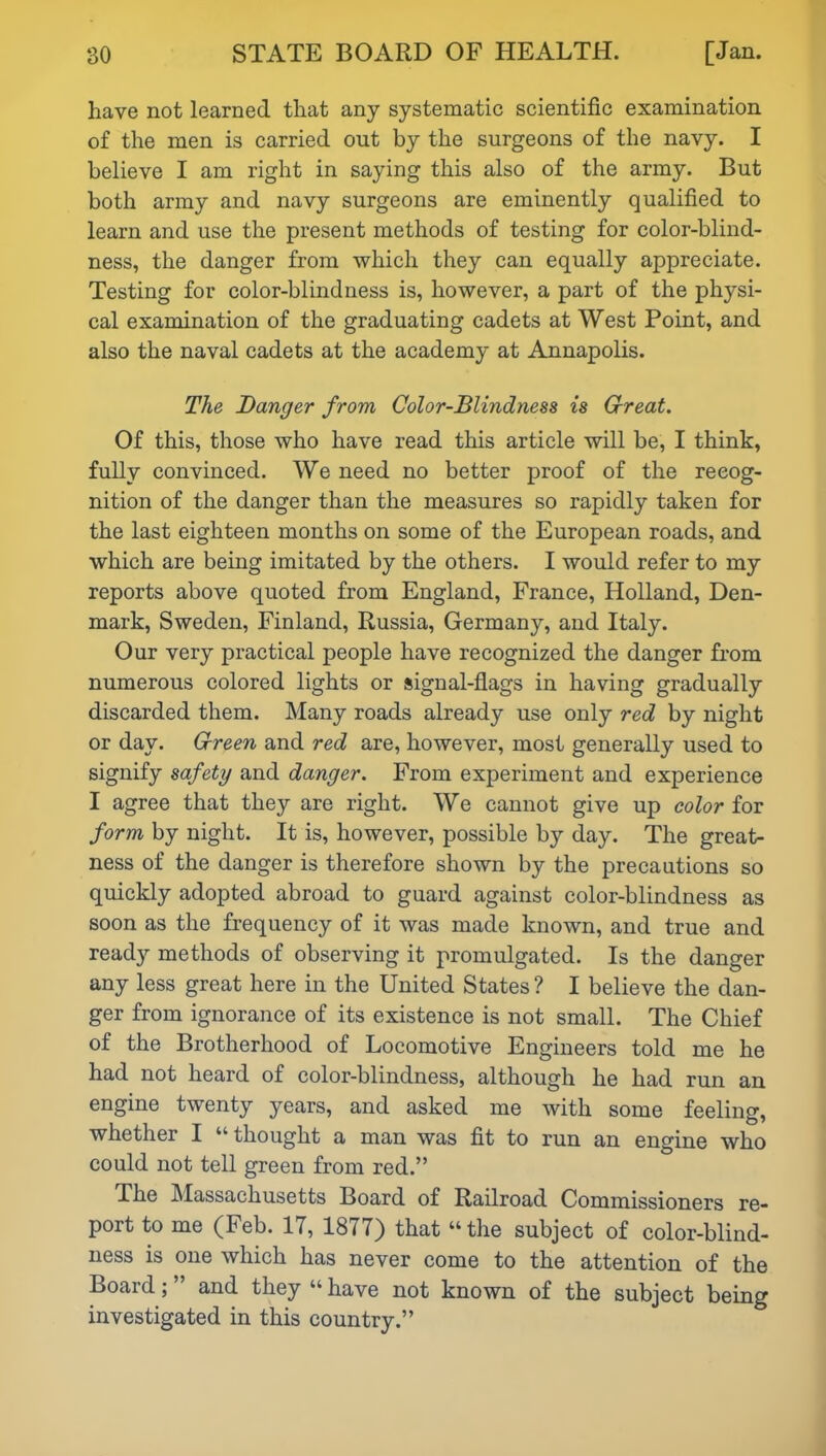 have not learned that any systematic scientific examination of the men is carried out by the surgeons of the navy. I believe I am right in saying this also of the army. But both army and navy surgeons are eminently qualified to learn and use the present methods of testing for color-blind- ness, the danger from which they can equally appreciate. Testing for color-blindness is, however, a part of the physi- cal examination of the graduating cadets at West Point, and also the naval cadets at the academy at Annapolis. The Danger from Color-Blindness is Great. Of this, those who have read this article will be, I think, fully convinced. We need no better proof of the recog- nition of the danger than the measures so rapidly taken for the last eighteen months on some of the European roads, and which are being imitated by the others. I would refer to my reports above quoted from England, France, Holland, Den- mark, Sweden, Finland, Russia, Germany, and Italy. Our very practical people have recognized the danger from numerous colored lights or signal-flags in having gradually discarded them. Many roads already use only red by night or day. Green and red are, however, most generally used to signify safety and danger. From experiment and experience I agree that they are right. We cannot give up color for form by night. It is, however, possible by day. The great- ness of the danger is therefore shown by the precautions so quickly adopted abroad to guard against color-blindness as soon as the frequency of it was made known, and true and ready methods of observing it promulgated. Is the danger any less great here in the United States ? I believe the dan- ger from ignorance of its existence is not small. The Chief of the Brotherhood of Locomotive Engineers told me he had not heard of color-blindness, although he had run an engine twenty years, and asked me with some feeling, whether I “thought a man was fit to run an engine who could not tell green from red.” The Massachusetts Board of Railroad Commissioners re- port to me (Feb. IT, 1877) that “the subject of color-blind- ness is one which has never come to the attention of the Board; ” and they “ have not known of the subject being investigated in this country.”